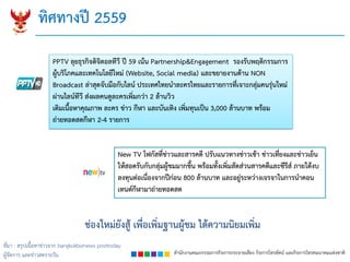 สำนักงำนคณะกรรมกำรกิจกำรกระจำยเสียง กิจกำรโทรทัศน์ และกิจกำรโทรคมนำคมแห่งชำติ
ทิศทำงปี 2559
ช่องใหม่ยังสู้ เพื่อเพิ่มฐำนผู้ชม ได้ควำมนิยมเพิ่ม
PPTV ลุยธุรกิจดิจิตอลทีวี ปี 59 เน้น Partnership&Engagement รองรับพฤติกรรมกำร
ผู้บริโภคและเทคโนโลยีใหม่ (Website, Social media) และขยำยงำนด้ำน NON
Broadcast ล่ำสุดจับมือกับไลน์ ประเทศไทยนำละครไทยและรำยกำรที่เจำะกลุ่มคนรุ่นใหม่
ผ่ำนไลน์ทีวี ส่งผลคนดูละครเพิ่มกว่ำ 2 ล้ำนวิว
เติมเนื้อหำคุณภำพ ละคร ข่ำว กีฬำ และบันเทิง เพิ่มทุนเป็น 3,000 ล้ำนบำท พร้อม
ถ่ำยทอดสดกีฬำ 2-4 รำยกำร
New TV โฟกัสที่ข่ำวและสำรคดี ปรับแนวทำงข่ำวเช้ำ ข่ำวเที่ยงและข่ำวเย็น
ให้สอดรับกับกลุ่มผู้ชมมำกขึ้น พร้อมทั้งเพิ่มสัดส่วนสำรคดีและซีรีส์ ภำยใต้งบ
ลงทุนต่อเนื่องจำกปีก่อน 800 ล้ำนบำท และอยู่ระหว่ำงเจรจำในกำรนำคอน
เทนต์กีฬำมำถ่ำยทอดสด
ที่มา : สรุปเนื้อหาข่าวจาก bangkokbiznews posttoday
ผู้จัดการ และข่าวสดรายวัน
 