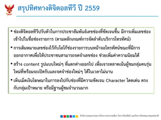 สำนักงำนคณะกรรมกำรกิจกำรกระจำยเสียง กิจกำรโทรทัศน์ และกิจกำรโทรคมนำคมแห่งชำติ
• ช่องดิจิตอลทีวีปรับตัวในกำรประชำสัมพันธ์เลขช่องที่ชัดเจนขึ้น มีกำรเพิ่มเลขช่อง
เข้ำไปในชื่อช่องรำยกำร (ตำมหลักเกณฑ์กำรจัดลำดับบริกำรโทรทัศน์)
• กำรเติมหมำยเลขช่องไว้กับโลโก้ช่องรำยกำรบนหน้ำจอโทรทัศน์ขณะที่มีกำร
ออกอำกำศเพื่อให้ประชำชนสำมำรถจดจำเลขช่อง ช่วยเพิ่มค่ำควำมนิยมได้
• สร้ำง content รูปแบบใหม่ๆ ที่แตกต่ำงออกไป เพื่อเจำะตลำดเน้นผู้ชมกลุ่มคนรุ่น
ใหม่ที่พร้อมจะเปิดรับและจดจำช่องใหม่ๆ ได้ในเวลำไม่นำน
• เห็นเม็ดเงินโฆษณำในกำรลงไปกับช่องที่มีควำมชัดเจน Character โดดเด่น ตรง
กับกลุ่มเป้ำหมำย หรือมีฐำนผู้ชมจำนวนมำก
สรุปทิศทำงดิจิตอลทีวี ปี 2559
 