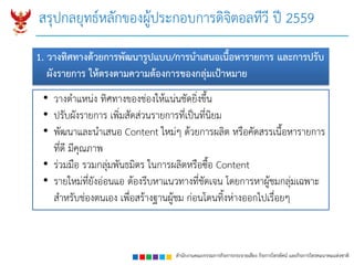 สำนักงำนคณะกรรมกำรกิจกำรกระจำยเสียง กิจกำรโทรทัศน์ และกิจกำรโทรคมนำคมแห่งชำติ
สรุปกลยุทธ์หลักของผู้ประกอบการดิจิตอลทีวี ปี 2559
• วางตาแหน่ง ทิศทางของช่องให้แน่นชัดยิ่งขึ้น
• ปรับผังรายการ เพิ่มสัดส่วนรายการที่เป็นที่นิยม
• พัฒนาและนาเสนอ Content ใหม่ๆ ด้วยการผลิต หรือคัดสรรเนื้อหารายการ
ที่ดี มีคุณภาพ
• ร่วมมือ รวมกลุ่มพันธมิตร ในการผลิตหรือซื้อ Content
• รายใหม่ที่ยังอ่อนแอ ต้องรีบหาแนวทางที่ชัดเจน โดยการหาผู้ชมกลุ่มเฉพาะ
สาหรับช่องตนเอง เพื่อสร้างฐานผู้ชม ก่อนโดนทิ้งห่างออกไปเรื่อยๆ
1. วำงทิศทำงด้วยกำรพัฒนำรูปแบบ/กำรนำเสนอเนื้อหำรำยกำร และกำรปรับ
ผังรำยกำร ให้ตรงตำมควำมต้องกำรของกลุ่มเป้ำหมำย
 