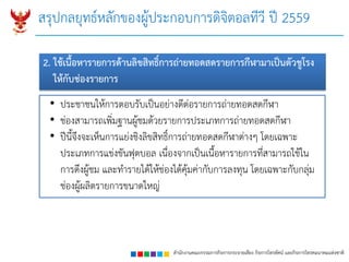 สำนักงำนคณะกรรมกำรกิจกำรกระจำยเสียง กิจกำรโทรทัศน์ และกิจกำรโทรคมนำคมแห่งชำติ
• ประชาชนให้การตอบรับเป็นอย่างดีต่อรายการถ่ายทอดสดกีฬา
• ช่องสามารถเพิ่มฐานผู้ชมด้วยรายการประเภทการถ่ายทอดสดกีฬา
• ปีนี้จึงจะเห็นการแย่งชิงลิขสิทธิ์การถ่ายทอดสดกีฬาต่างๆ โดยเฉพาะ
ประเภทการแข่งขันฟุตบอล เนื่องจากเป็นเนื้อหารายการที่สามารถใช้ใน
การดึงผู้ชม และทารายได้ให้ช่องได้คุ้มค่ากับการลงทุน โดยเฉพาะกับกลุ่ม
ช่องผู้ผลิตรายการขนาดใหญ่
2. ใช้เนื้อหำรำยกำรด้ำนลิขสิทธิ์กำรถ่ำยทอดสดรำยกำรกีฬำมำเป็นตัวชูโรง
ให้กับช่องรำยกำร
สรุปกลยุทธ์หลักของผู้ประกอบการดิจิตอลทีวี ปี 2559
 