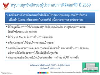 สำนักงำนคณะกรรมกำรกิจกำรกระจำยเสียง กิจกำรโทรทัศน์ และกิจกำรโทรคมนำคมแห่งชำติ
• ใช้กลยุทธ์ในการทาให้เกิดช่องทางธุรกิจต่อยอดเพิ่มเติม จากรูปแบบการรับชม
โทรทัศน์แบบ Multi-screen
• ใช้ Social Media ในการสร้างการมีส่วนร่วม
• ผลิต Content ให้น่าสนใจ ตรงกลุ่มเป้าหมาย
• การนาเนื้อหารายการที่เคยออกอากาศแล้วไปฉายซ้า สามารถสร้างความนิยมและ
สร้างรายได้แก่ช่องรายการได้โดยไม่เสียต้นทุนเพิ่ม
• การเผยแพร่ผ่านอินเทอร์เน็ตเป็นช่องทางในการสร้างรายได้อีกทางหนึ่ง
งบโฆษณำทำงสื่อดิจิตอลปี 2558* = 1,058 ล้ำนบำท
เติบโตจำกปี 2557 = 11%
*ข้อมูลจากNielsen
สรุปกลยุทธ์หลักของผู้ประกอบการดิจิตอลทีวี ปี 2559
3. อำศัยควำมก้ำวหน้ำทำงเทคโนโลยีด้ำนโทรคมนำคมและอุปกรณ์กำรสื่อสำร
เพื่อสร้ำงโอกำส เพิ่มช่องทำงในกำรเข้ำถึงเนื้อหำรำยกำรของประชำชน
 
