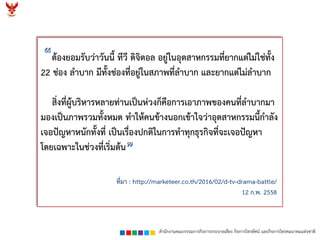 สำนักงำนคณะกรรมกำรกิจกำรกระจำยเสียง กิจกำรโทรทัศน์ และกิจกำรโทรคมนำคมแห่งชำติ
ต้องยอมรับว่ำวันนี้ ทีวี ดิจิตอล อยู่ในอุตสำหกรรมที่ยำกแต่ไม่ใช่ทั้ง
22 ช่อง ลำบำก มีทั้งช่องที่อยู่ในสภำพที่ลำบำก และยำกแต่ไม่ลำบำก
สิ่งที่ผู้บริหำรหลำยท่ำนเป็นห่วงก็คือกำรเอำภำพของคนที่ลำบำกมำ
มองเป็นภำพรวมทั้งหมด ทำให้คนข้ำงนอกเข้ำใจว่ำอุตสำหกรรมนี้กำลัง
เจอปัญหำหนักทั้งที่ เป็นเรื่องปกติในกำรทำทุกธุรกิจที่จะเจอปัญหำ
โดยเฉพำะในช่วงที่เริ่มต้น
ที่มำ : http://marketeer.co.th/2016/02/d-tv-drama-battle/
12 ก.พ. 2558
 