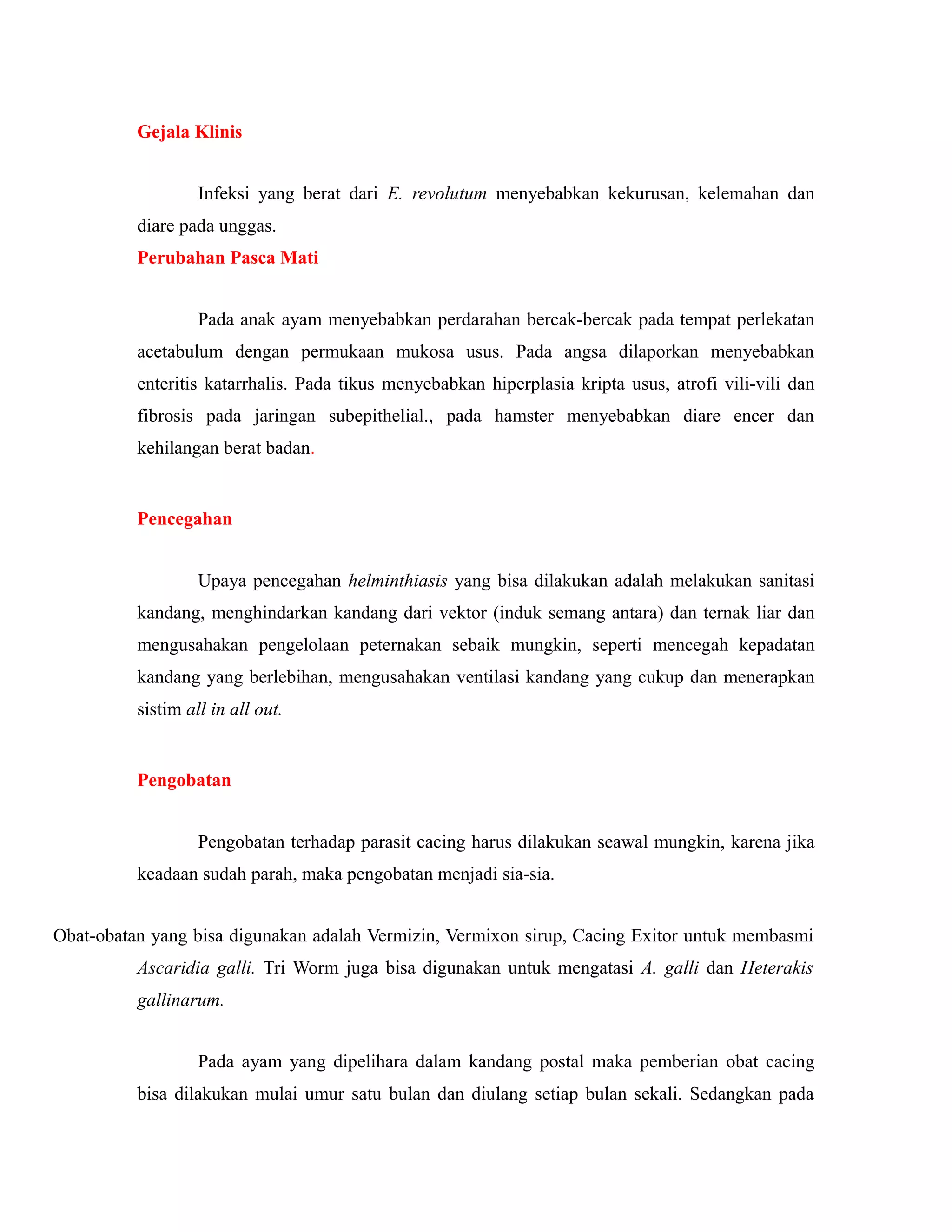 Gejala Klinis
Infeksi yang berat dari E. revolutum menyebabkan kekurusan, kelemahan dan
diare pada unggas.
Perubahan Pasca Mati
Pada anak ayam menyebabkan perdarahan bercak-bercak pada tempat perlekatan
acetabulum dengan permukaan mukosa usus. Pada angsa dilaporkan menyebabkan
enteritis katarrhalis. Pada tikus menyebabkan hiperplasia kripta usus, atrofi vili-vili dan
fibrosis pada jaringan subepithelial., pada hamster menyebabkan diare encer dan
kehilangan berat badan.
Pencegahan
Upaya pencegahan helminthiasis yang bisa dilakukan adalah melakukan sanitasi
kandang, menghindarkan kandang dari vektor (induk semang antara) dan ternak liar dan
mengusahakan pengelolaan peternakan sebaik mungkin, seperti mencegah kepadatan
kandang yang berlebihan, mengusahakan ventilasi kandang yang cukup dan menerapkan
sistim all in all out.
Pengobatan
Pengobatan terhadap parasit cacing harus dilakukan seawal mungkin, karena jika
keadaan sudah parah, maka pengobatan menjadi sia-sia.
Obat-obatan yang bisa digunakan adalah Vermizin, Vermixon sirup, Cacing Exitor untuk membasmi
Ascaridia galli. Tri Worm juga bisa digunakan untuk mengatasi A. galli dan Heterakis
gallinarum.
Pada ayam yang dipelihara dalam kandang postal maka pemberian obat cacing
bisa dilakukan mulai umur satu bulan dan diulang setiap bulan sekali. Sedangkan pada
 
