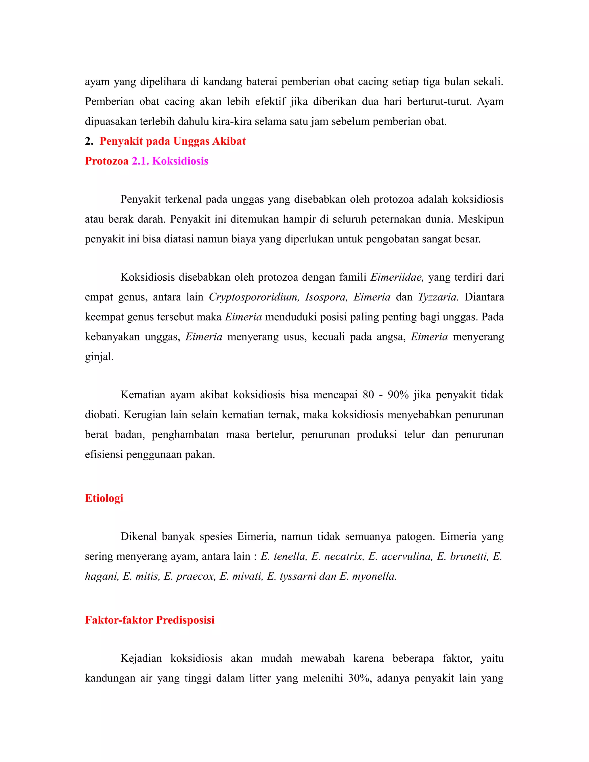 ayam yang dipelihara di kandang baterai pemberian obat cacing setiap tiga bulan sekali.
Pemberian obat cacing akan lebih efektif jika diberikan dua hari berturut-turut. Ayam
dipuasakan terlebih dahulu kira-kira selama satu jam sebelum pemberian obat.
2. Penyakit pada Unggas Akibat
Protozoa 2.1. Koksidiosis
Penyakit terkenal pada unggas yang disebabkan oleh protozoa adalah koksidiosis
atau berak darah. Penyakit ini ditemukan hampir di seluruh peternakan dunia. Meskipun
penyakit ini bisa diatasi namun biaya yang diperlukan untuk pengobatan sangat besar.
Koksidiosis disebabkan oleh protozoa dengan famili Eimeriidae, yang terdiri dari
empat genus, antara lain Cryptospororidium, Isospora, Eimeria dan Tyzzaria. Diantara
keempat genus tersebut maka Eimeria menduduki posisi paling penting bagi unggas. Pada
kebanyakan unggas, Eimeria menyerang usus, kecuali pada angsa, Eimeria menyerang
ginjal.
Kematian ayam akibat koksidiosis bisa mencapai 80 - 90% jika penyakit tidak
diobati. Kerugian lain selain kematian ternak, maka koksidiosis menyebabkan penurunan
berat badan, penghambatan masa bertelur, penurunan produksi telur dan penurunan
efisiensi penggunaan pakan.
Etiologi
Dikenal banyak spesies Eimeria, namun tidak semuanya patogen. Eimeria yang
sering menyerang ayam, antara lain : E. tenella, E. necatrix, E. acervulina, E. brunetti, E.
hagani, E. mitis, E. praecox, E. mivati, E. tyssarni dan E. myonella.
Faktor-faktor Predisposisi
Kejadian koksidiosis akan mudah mewabah karena beberapa faktor, yaitu
kandungan air yang tinggi dalam litter yang melenihi 30%, adanya penyakit lain yang
 