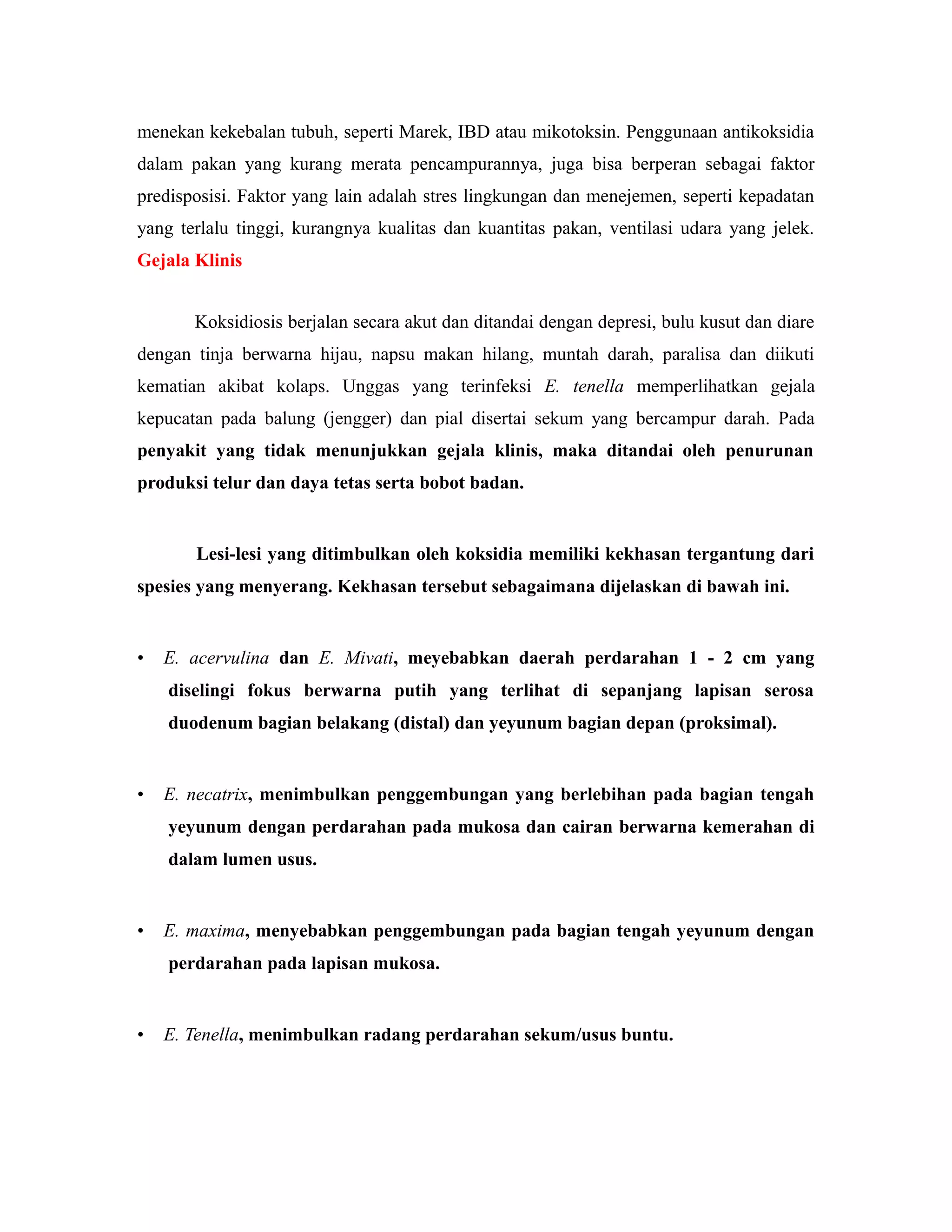 menekan kekebalan tubuh, seperti Marek, IBD atau mikotoksin. Penggunaan antikoksidia
dalam pakan yang kurang merata pencampurannya, juga bisa berperan sebagai faktor
predisposisi. Faktor yang lain adalah stres lingkungan dan menejemen, seperti kepadatan
yang terlalu tinggi, kurangnya kualitas dan kuantitas pakan, ventilasi udara yang jelek.
Gejala Klinis
Koksidiosis berjalan secara akut dan ditandai dengan depresi, bulu kusut dan diare
dengan tinja berwarna hijau, napsu makan hilang, muntah darah, paralisa dan diikuti
kematian akibat kolaps. Unggas yang terinfeksi E. tenella memperlihatkan gejala
kepucatan pada balung (jengger) dan pial disertai sekum yang bercampur darah. Pada
penyakit yang tidak menunjukkan gejala klinis, maka ditandai oleh penurunan
produksi telur dan daya tetas serta bobot badan.
Lesi-lesi yang ditimbulkan oleh koksidia memiliki kekhasan tergantung dari
spesies yang menyerang. Kekhasan tersebut sebagaimana dijelaskan di bawah ini.
• E. acervulina dan E. Mivati, meyebabkan daerah perdarahan 1 - 2 cm yang
diselingi fokus berwarna putih yang terlihat di sepanjang lapisan serosa
duodenum bagian belakang (distal) dan yeyunum bagian depan (proksimal).
• E. necatrix, menimbulkan penggembungan yang berlebihan pada bagian tengah
yeyunum dengan perdarahan pada mukosa dan cairan berwarna kemerahan di
dalam lumen usus.
• E. maxima, menyebabkan penggembungan pada bagian tengah yeyunum dengan
perdarahan pada lapisan mukosa.
• E. Tenella, menimbulkan radang perdarahan sekum/usus buntu.
 