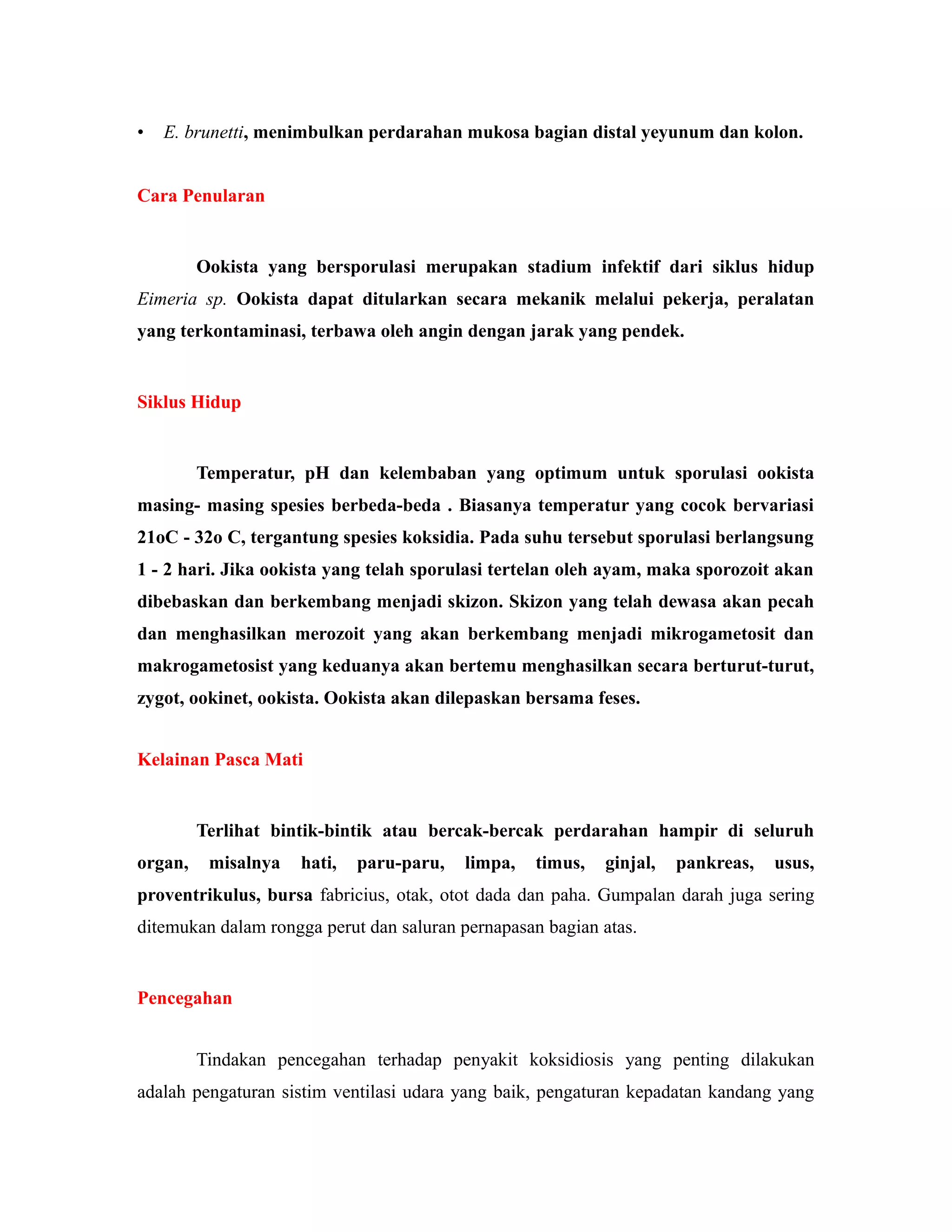 • E. brunetti, menimbulkan perdarahan mukosa bagian distal yeyunum dan kolon.
Cara Penularan
Ookista yang bersporulasi merupakan stadium infektif dari siklus hidup
Eimeria sp. Ookista dapat ditularkan secara mekanik melalui pekerja, peralatan
yang terkontaminasi, terbawa oleh angin dengan jarak yang pendek.
Siklus Hidup
Temperatur, pH dan kelembaban yang optimum untuk sporulasi ookista
masing- masing spesies berbeda-beda . Biasanya temperatur yang cocok bervariasi
21oC - 32o C, tergantung spesies koksidia. Pada suhu tersebut sporulasi berlangsung
1 - 2 hari. Jika ookista yang telah sporulasi tertelan oleh ayam, maka sporozoit akan
dibebaskan dan berkembang menjadi skizon. Skizon yang telah dewasa akan pecah
dan menghasilkan merozoit yang akan berkembang menjadi mikrogametosit dan
makrogametosist yang keduanya akan bertemu menghasilkan secara berturut-turut,
zygot, ookinet, ookista. Ookista akan dilepaskan bersama feses.
Kelainan Pasca Mati
Terlihat bintik-bintik atau bercak-bercak perdarahan hampir di seluruh
organ, misalnya hati, paru-paru, limpa, timus, ginjal, pankreas, usus,
proventrikulus, bursa fabricius, otak, otot dada dan paha. Gumpalan darah juga sering
ditemukan dalam rongga perut dan saluran pernapasan bagian atas.
Pencegahan
Tindakan pencegahan terhadap penyakit koksidiosis yang penting dilakukan
adalah pengaturan sistim ventilasi udara yang baik, pengaturan kepadatan kandang yang
 