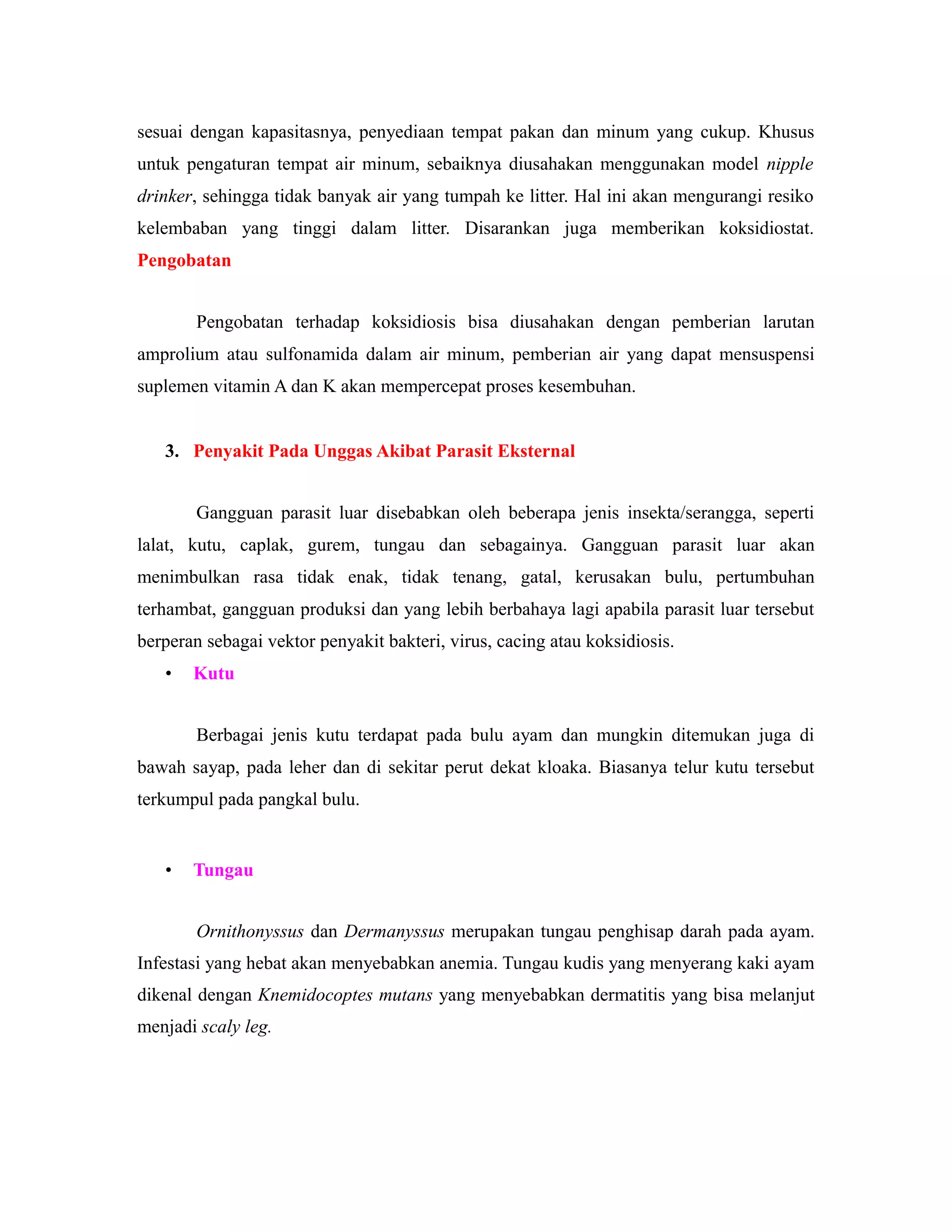 sesuai dengan kapasitasnya, penyediaan tempat pakan dan minum yang cukup. Khusus
untuk pengaturan tempat air minum, sebaiknya diusahakan menggunakan model nipple
drinker, sehingga tidak banyak air yang tumpah ke litter. Hal ini akan mengurangi resiko
kelembaban yang tinggi dalam litter. Disarankan juga memberikan koksidiostat.
Pengobatan
Pengobatan terhadap koksidiosis bisa diusahakan dengan pemberian larutan
amprolium atau sulfonamida dalam air minum, pemberian air yang dapat mensuspensi
suplemen vitamin A dan K akan mempercepat proses kesembuhan.
3. Penyakit Pada Unggas Akibat Parasit Eksternal
Gangguan parasit luar disebabkan oleh beberapa jenis insekta/serangga, seperti
lalat, kutu, caplak, gurem, tungau dan sebagainya. Gangguan parasit luar akan
menimbulkan rasa tidak enak, tidak tenang, gatal, kerusakan bulu, pertumbuhan
terhambat, gangguan produksi dan yang lebih berbahaya lagi apabila parasit luar tersebut
berperan sebagai vektor penyakit bakteri, virus, cacing atau koksidiosis.
• Kutu
Berbagai jenis kutu terdapat pada bulu ayam dan mungkin ditemukan juga di
bawah sayap, pada leher dan di sekitar perut dekat kloaka. Biasanya telur kutu tersebut
terkumpul pada pangkal bulu.
• Tungau
Ornithonyssus dan Dermanyssus merupakan tungau penghisap darah pada ayam.
Infestasi yang hebat akan menyebabkan anemia. Tungau kudis yang menyerang kaki ayam
dikenal dengan Knemidocoptes mutans yang menyebabkan dermatitis yang bisa melanjut
menjadi scaly leg.
 