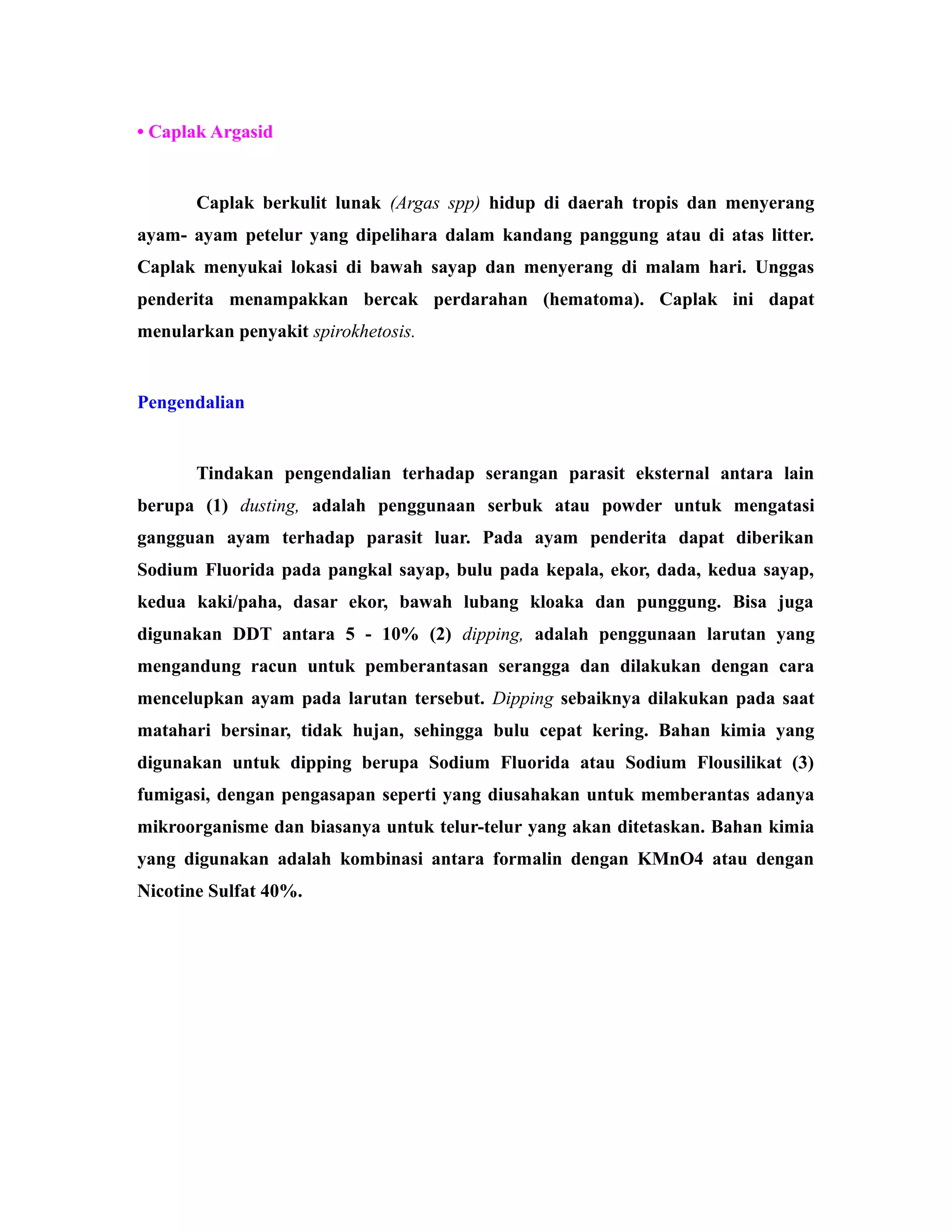 • Caplak Argasid
Caplak berkulit lunak (Argas spp) hidup di daerah tropis dan menyerang
ayam- ayam petelur yang dipelihara dalam kandang panggung atau di atas litter.
Caplak menyukai lokasi di bawah sayap dan menyerang di malam hari. Unggas
penderita menampakkan bercak perdarahan (hematoma). Caplak ini dapat
menularkan penyakit spirokhetosis.
Pengendalian
Tindakan pengendalian terhadap serangan parasit eksternal antara lain
berupa (1) dusting, adalah penggunaan serbuk atau powder untuk mengatasi
gangguan ayam terhadap parasit luar. Pada ayam penderita dapat diberikan
Sodium Fluorida pada pangkal sayap, bulu pada kepala, ekor, dada, kedua sayap,
kedua kaki/paha, dasar ekor, bawah lubang kloaka dan punggung. Bisa juga
digunakan DDT antara 5 - 10% (2) dipping, adalah penggunaan larutan yang
mengandung racun untuk pemberantasan serangga dan dilakukan dengan cara
mencelupkan ayam pada larutan tersebut. Dipping sebaiknya dilakukan pada saat
matahari bersinar, tidak hujan, sehingga bulu cepat kering. Bahan kimia yang
digunakan untuk dipping berupa Sodium Fluorida atau Sodium Flousilikat (3)
fumigasi, dengan pengasapan seperti yang diusahakan untuk memberantas adanya
mikroorganisme dan biasanya untuk telur-telur yang akan ditetaskan. Bahan kimia
yang digunakan adalah kombinasi antara formalin dengan KMnO4 atau dengan
Nicotine Sulfat 40%.
 