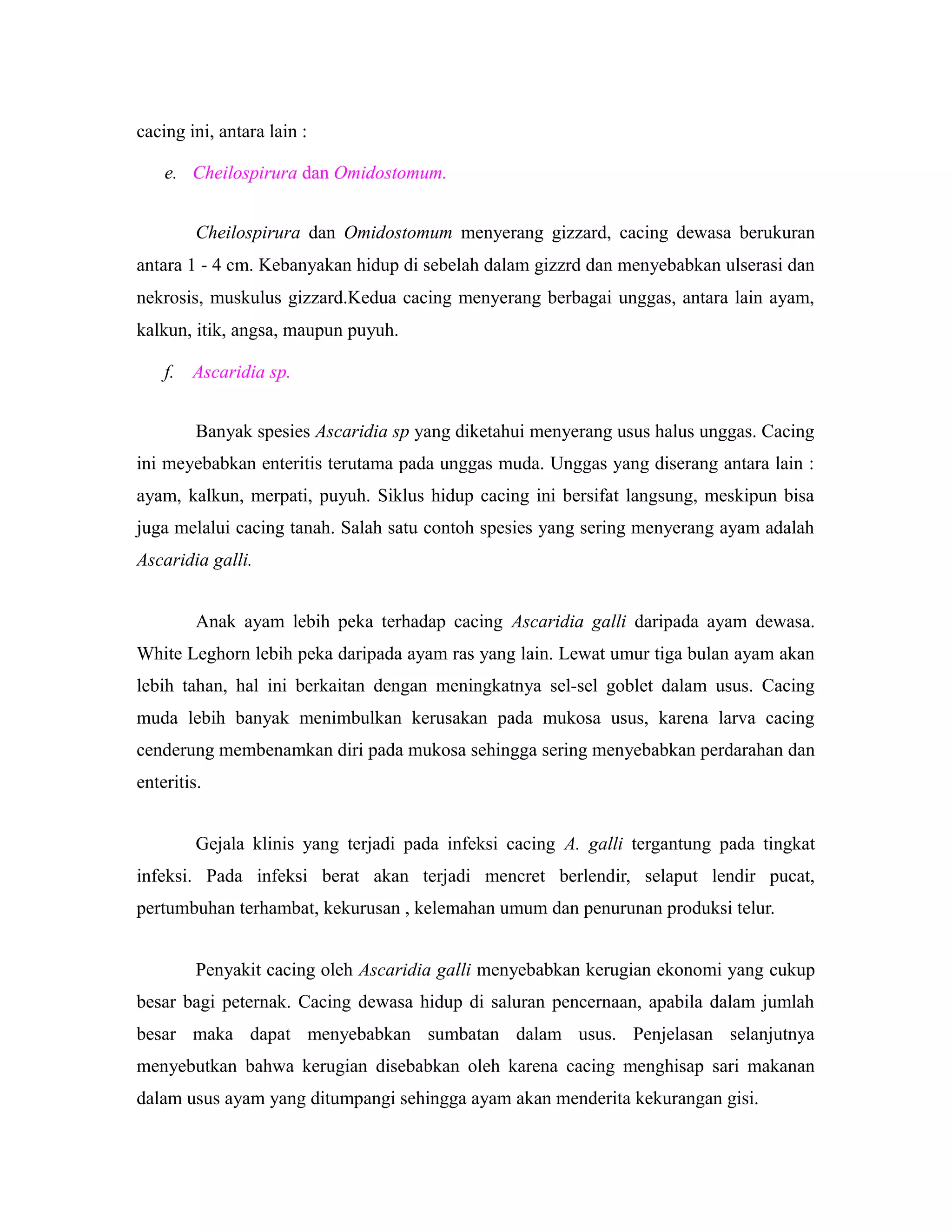 cacing ini, antara lain :
e. Cheilospirura dan Omidostomum.
Cheilospirura dan Omidostomum menyerang gizzard, cacing dewasa berukuran
antara 1 - 4 cm. Kebanyakan hidup di sebelah dalam gizzrd dan menyebabkan ulserasi dan
nekrosis, muskulus gizzard.Kedua cacing menyerang berbagai unggas, antara lain ayam,
kalkun, itik, angsa, maupun puyuh.
f. Ascaridia sp.
Banyak spesies Ascaridia sp yang diketahui menyerang usus halus unggas. Cacing
ini meyebabkan enteritis terutama pada unggas muda. Unggas yang diserang antara lain :
ayam, kalkun, merpati, puyuh. Siklus hidup cacing ini bersifat langsung, meskipun bisa
juga melalui cacing tanah. Salah satu contoh spesies yang sering menyerang ayam adalah
Ascaridia galli.
Anak ayam lebih peka terhadap cacing Ascaridia galli daripada ayam dewasa.
White Leghorn lebih peka daripada ayam ras yang lain. Lewat umur tiga bulan ayam akan
lebih tahan, hal ini berkaitan dengan meningkatnya sel-sel goblet dalam usus. Cacing
muda lebih banyak menimbulkan kerusakan pada mukosa usus, karena larva cacing
cenderung membenamkan diri pada mukosa sehingga sering menyebabkan perdarahan dan
enteritis.
Gejala klinis yang terjadi pada infeksi cacing A. galli tergantung pada tingkat
infeksi. Pada infeksi berat akan terjadi mencret berlendir, selaput lendir pucat,
pertumbuhan terhambat, kekurusan , kelemahan umum dan penurunan produksi telur.
Penyakit cacing oleh Ascaridia galli menyebabkan kerugian ekonomi yang cukup
besar bagi peternak. Cacing dewasa hidup di saluran pencernaan, apabila dalam jumlah
besar maka dapat menyebabkan sumbatan dalam usus. Penjelasan selanjutnya
menyebutkan bahwa kerugian disebabkan oleh karena cacing menghisap sari makanan
dalam usus ayam yang ditumpangi sehingga ayam akan menderita kekurangan gisi.
 