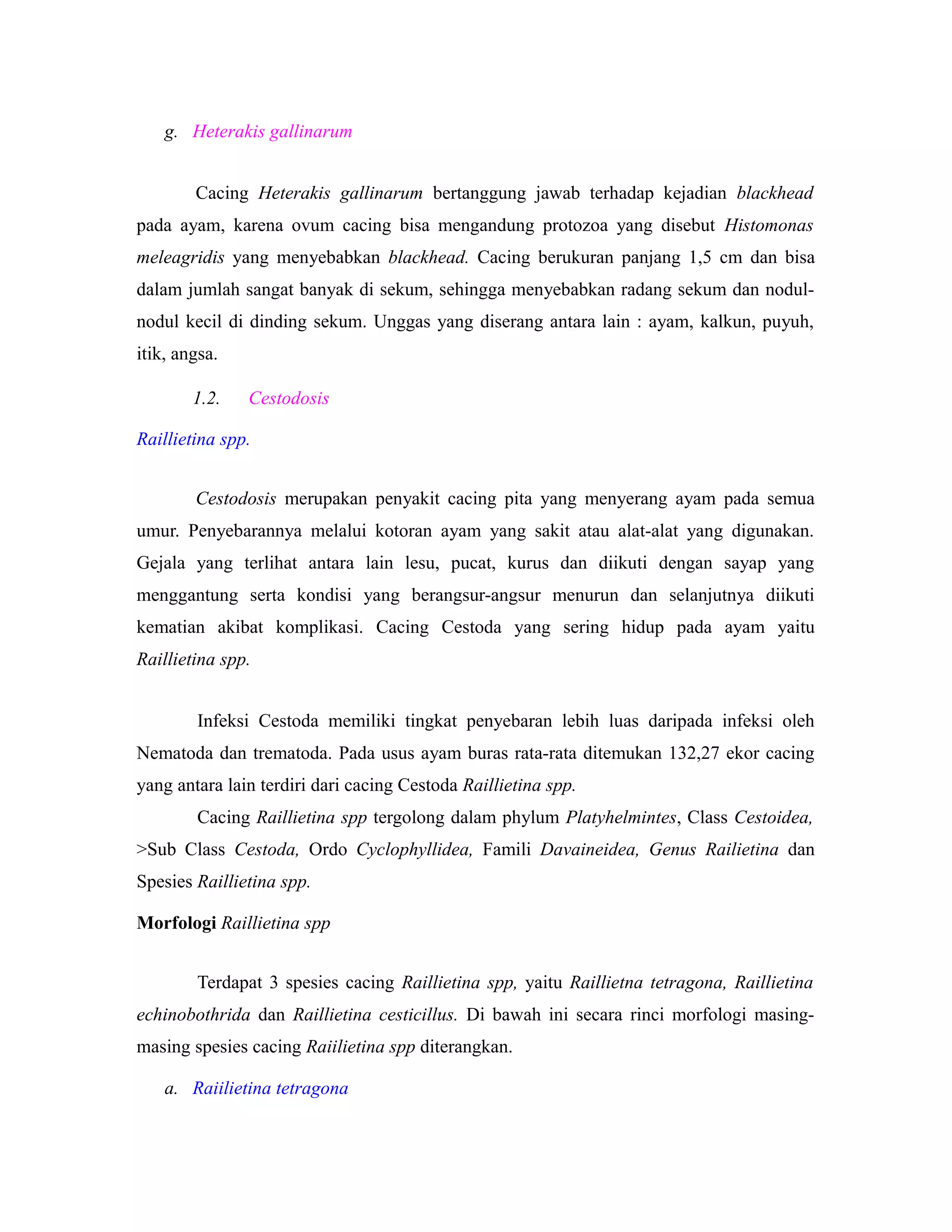 g. Heterakis gallinarum
Cacing Heterakis gallinarum bertanggung jawab terhadap kejadian blackhead
pada ayam, karena ovum cacing bisa mengandung protozoa yang disebut Histomonas
meleagridis yang menyebabkan blackhead. Cacing berukuran panjang 1,5 cm dan bisa
dalam jumlah sangat banyak di sekum, sehingga menyebabkan radang sekum dan nodul-
nodul kecil di dinding sekum. Unggas yang diserang antara lain : ayam, kalkun, puyuh,
itik, angsa.
1.2. Cestodosis
Raillietina spp.
Cestodosis merupakan penyakit cacing pita yang menyerang ayam pada semua
umur. Penyebarannya melalui kotoran ayam yang sakit atau alat-alat yang digunakan.
Gejala yang terlihat antara lain lesu, pucat, kurus dan diikuti dengan sayap yang
menggantung serta kondisi yang berangsur-angsur menurun dan selanjutnya diikuti
kematian akibat komplikasi. Cacing Cestoda yang sering hidup pada ayam yaitu
Raillietina spp.
Infeksi Cestoda memiliki tingkat penyebaran lebih luas daripada infeksi oleh
Nematoda dan trematoda. Pada usus ayam buras rata-rata ditemukan 132,27 ekor cacing
yang antara lain terdiri dari cacing Cestoda Raillietina spp.
Cacing Raillietina spp tergolong dalam phylum Platyhelmintes, Class Cestoidea,
>Sub Class Cestoda, Ordo Cyclophyllidea, Famili Davaineidea, Genus Railietina dan
Spesies Raillietina spp.
Morfologi Raillietina spp
Terdapat 3 spesies cacing Raillietina spp, yaitu Raillietna tetragona, Raillietina
echinobothrida dan Raillietina cesticillus. Di bawah ini secara rinci morfologi masing-
masing spesies cacing Raiilietina spp diterangkan.
a. Raiilietina tetragona
 