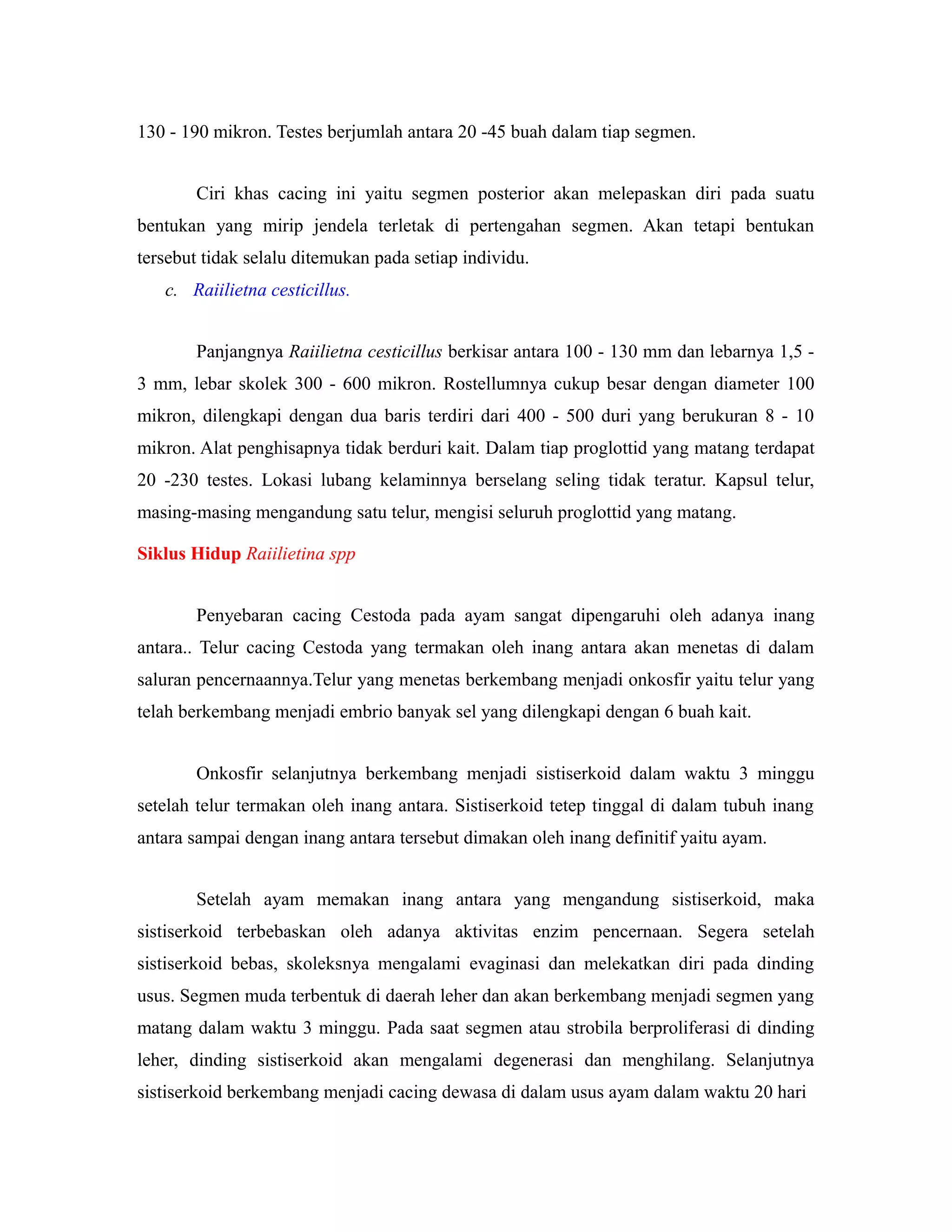 130 - 190 mikron. Testes berjumlah antara 20 -45 buah dalam tiap segmen.
Ciri khas cacing ini yaitu segmen posterior akan melepaskan diri pada suatu
bentukan yang mirip jendela terletak di pertengahan segmen. Akan tetapi bentukan
tersebut tidak selalu ditemukan pada setiap individu.
c. Raiilietna cesticillus.
Panjangnya Raiilietna cesticillus berkisar antara 100 - 130 mm dan lebarnya 1,5 -
3 mm, lebar skolek 300 - 600 mikron. Rostellumnya cukup besar dengan diameter 100
mikron, dilengkapi dengan dua baris terdiri dari 400 - 500 duri yang berukuran 8 - 10
mikron. Alat penghisapnya tidak berduri kait. Dalam tiap proglottid yang matang terdapat
20 -230 testes. Lokasi lubang kelaminnya berselang seling tidak teratur. Kapsul telur,
masing-masing mengandung satu telur, mengisi seluruh proglottid yang matang.
Siklus Hidup Raiilietina spp
Penyebaran cacing Cestoda pada ayam sangat dipengaruhi oleh adanya inang
antara.. Telur cacing Cestoda yang termakan oleh inang antara akan menetas di dalam
saluran pencernaannya.Telur yang menetas berkembang menjadi onkosfir yaitu telur yang
telah berkembang menjadi embrio banyak sel yang dilengkapi dengan 6 buah kait.
Onkosfir selanjutnya berkembang menjadi sistiserkoid dalam waktu 3 minggu
setelah telur termakan oleh inang antara. Sistiserkoid tetep tinggal di dalam tubuh inang
antara sampai dengan inang antara tersebut dimakan oleh inang definitif yaitu ayam.
Setelah ayam memakan inang antara yang mengandung sistiserkoid, maka
sistiserkoid terbebaskan oleh adanya aktivitas enzim pencernaan. Segera setelah
sistiserkoid bebas, skoleksnya mengalami evaginasi dan melekatkan diri pada dinding
usus. Segmen muda terbentuk di daerah leher dan akan berkembang menjadi segmen yang
matang dalam waktu 3 minggu. Pada saat segmen atau strobila berproliferasi di dinding
leher, dinding sistiserkoid akan mengalami degenerasi dan menghilang. Selanjutnya
sistiserkoid berkembang menjadi cacing dewasa di dalam usus ayam dalam waktu 20 hari
 