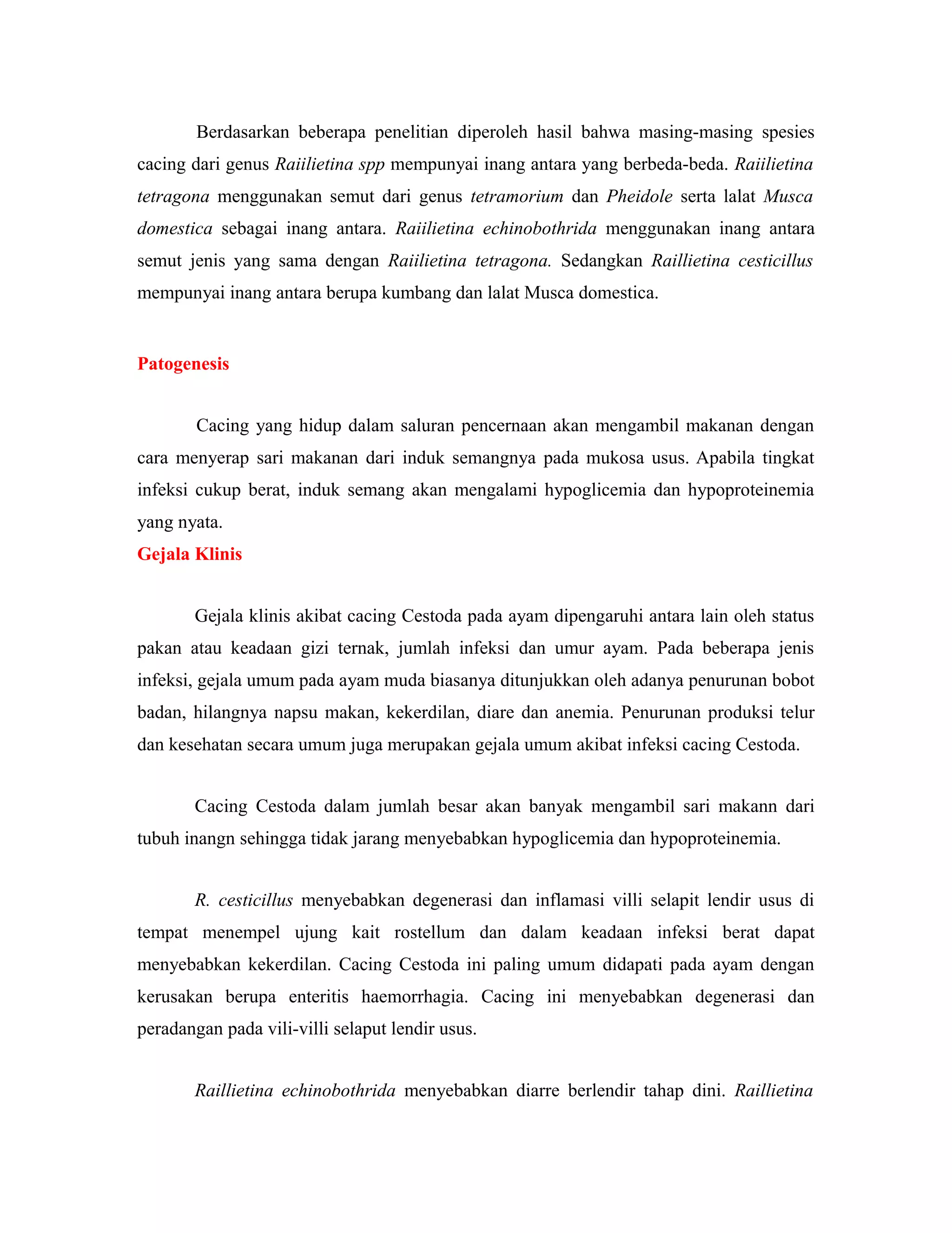 Berdasarkan beberapa penelitian diperoleh hasil bahwa masing-masing spesies
cacing dari genus Raiilietina spp mempunyai inang antara yang berbeda-beda. Raiilietina
tetragona menggunakan semut dari genus tetramorium dan Pheidole serta lalat Musca
domestica sebagai inang antara. Raiilietina echinobothrida menggunakan inang antara
semut jenis yang sama dengan Raiilietina tetragona. Sedangkan Raillietina cesticillus
mempunyai inang antara berupa kumbang dan lalat Musca domestica.
Patogenesis
Cacing yang hidup dalam saluran pencernaan akan mengambil makanan dengan
cara menyerap sari makanan dari induk semangnya pada mukosa usus. Apabila tingkat
infeksi cukup berat, induk semang akan mengalami hypoglicemia dan hypoproteinemia
yang nyata.
Gejala Klinis
Gejala klinis akibat cacing Cestoda pada ayam dipengaruhi antara lain oleh status
pakan atau keadaan gizi ternak, jumlah infeksi dan umur ayam. Pada beberapa jenis
infeksi, gejala umum pada ayam muda biasanya ditunjukkan oleh adanya penurunan bobot
badan, hilangnya napsu makan, kekerdilan, diare dan anemia. Penurunan produksi telur
dan kesehatan secara umum juga merupakan gejala umum akibat infeksi cacing Cestoda.
Cacing Cestoda dalam jumlah besar akan banyak mengambil sari makann dari
tubuh inangn sehingga tidak jarang menyebabkan hypoglicemia dan hypoproteinemia.
R. cesticillus menyebabkan degenerasi dan inflamasi villi selapit lendir usus di
tempat menempel ujung kait rostellum dan dalam keadaan infeksi berat dapat
menyebabkan kekerdilan. Cacing Cestoda ini paling umum didapati pada ayam dengan
kerusakan berupa enteritis haemorrhagia. Cacing ini menyebabkan degenerasi dan
peradangan pada vili-villi selaput lendir usus.
Raillietina echinobothrida menyebabkan diarre berlendir tahap dini. Raillietina
 