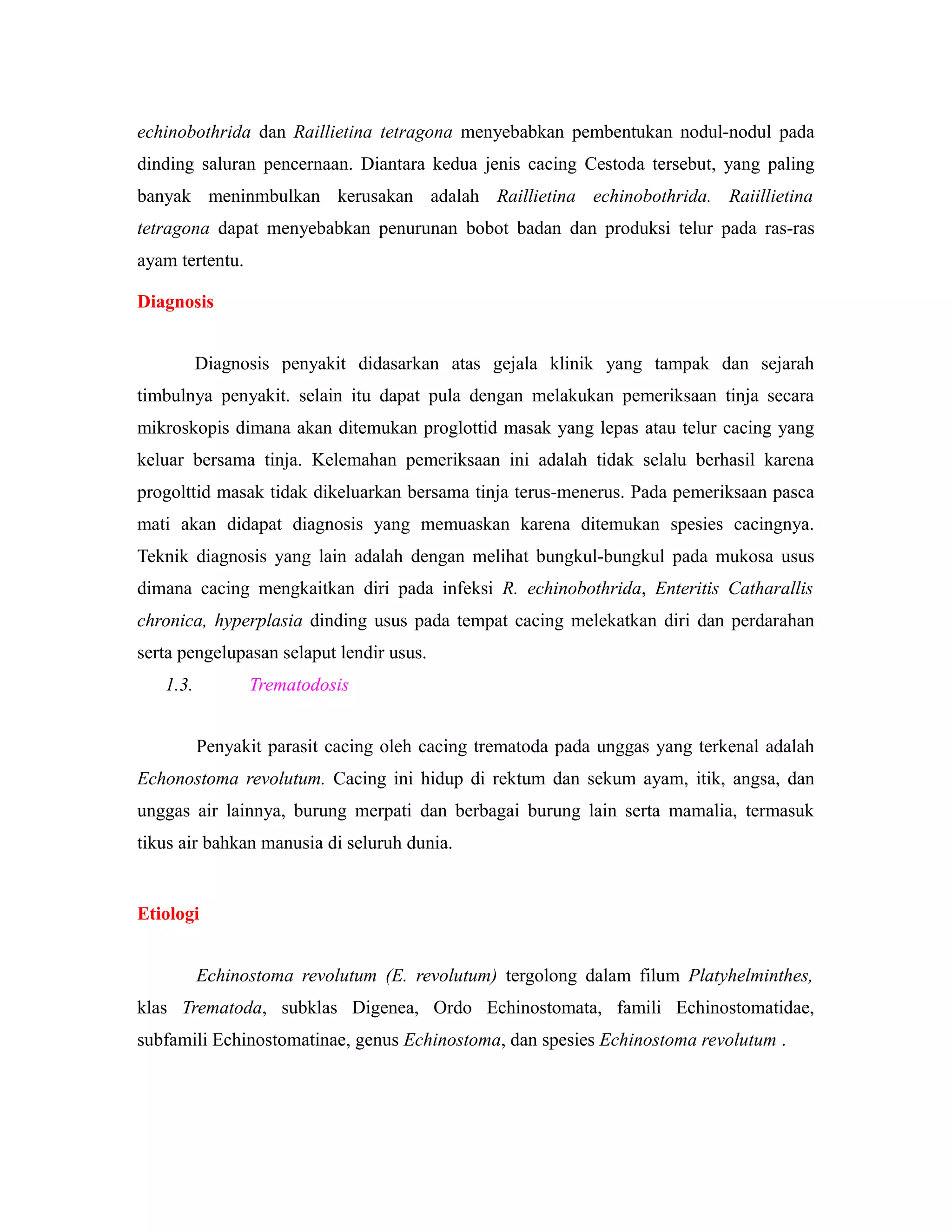 echinobothrida dan Raillietina tetragona menyebabkan pembentukan nodul-nodul pada
dinding saluran pencernaan. Diantara kedua jenis cacing Cestoda tersebut, yang paling
banyak meninmbulkan kerusakan adalah Raillietina echinobothrida. Raiillietina
tetragona dapat menyebabkan penurunan bobot badan dan produksi telur pada ras-ras
ayam tertentu.
Diagnosis
Diagnosis penyakit didasarkan atas gejala klinik yang tampak dan sejarah
timbulnya penyakit. selain itu dapat pula dengan melakukan pemeriksaan tinja secara
mikroskopis dimana akan ditemukan proglottid masak yang lepas atau telur cacing yang
keluar bersama tinja. Kelemahan pemeriksaan ini adalah tidak selalu berhasil karena
progolttid masak tidak dikeluarkan bersama tinja terus-menerus. Pada pemeriksaan pasca
mati akan didapat diagnosis yang memuaskan karena ditemukan spesies cacingnya.
Teknik diagnosis yang lain adalah dengan melihat bungkul-bungkul pada mukosa usus
dimana cacing mengkaitkan diri pada infeksi R. echinobothrida, Enteritis Catharallis
chronica, hyperplasia dinding usus pada tempat cacing melekatkan diri dan perdarahan
serta pengelupasan selaput lendir usus.
1.3. Trematodosis
Penyakit parasit cacing oleh cacing trematoda pada unggas yang terkenal adalah
Echonostoma revolutum. Cacing ini hidup di rektum dan sekum ayam, itik, angsa, dan
unggas air lainnya, burung merpati dan berbagai burung lain serta mamalia, termasuk
tikus air bahkan manusia di seluruh dunia.
Etiologi
Echinostoma revolutum (E. revolutum) tergolong dalam filum Platyhelminthes,
klas Trematoda, subklas Digenea, Ordo Echinostomata, famili Echinostomatidae,
subfamili Echinostomatinae, genus Echinostoma, dan spesies Echinostoma revolutum .
 