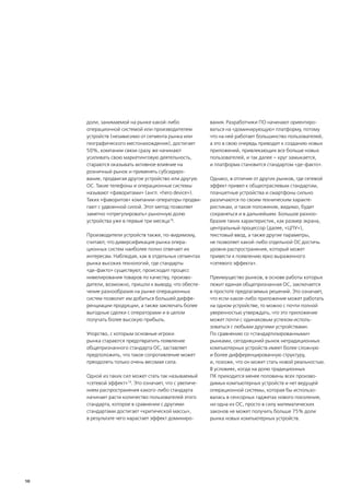 доли, занимаемой на рынке какой-либо               вания. Разработчики ПО начинают ориентиро-
     операционной системой или производителем           ваться на «доминирующую» платформу, потому
     устройств (независимо от сегмента рынка или        что на ней работает большинство пользователей,
     географического местонахождения), достигает        а это в свою очередь приводит к созданию новых
     50%, компании связи сразу же начинают              приложений, привлекающих все больше новых
     усиливать свою маркетинговую деятельность,         пользователей, и так далее – круг замыкается,
     стараются оказывать активное влияние на            и платформа становится стандартом «де-факто».
     розничный рынок и применять субсидиро-
     вание, продвигая другое устройство или другую      Однако, в отличие от других рынков, где сетевой
     ОС. Такие телефоны и операционные системы          эффект привел к общеотраслевым стандартам,
     называют «фаворитами» (англ. «hero device»).       планшетные устройства и смартфоны сильно
     Таких «фаворитов» компании-операторы продви-       различаются по своим техническим характе-
     гают с удвоенной силой. Этот метод позволяет       ристикам, и такое положение, видимо, будет
     заметно «отрегулировать» рыночную долю             сохраняться и в дальнейшем. Большое разноо-
     устройства уже в первые три месяца18.              бразие таких характеристик, как размер экрана,
                                                        центральный процессор (далее, «ЦПУ»),
     Производители устройств также, по-видимому,        текстовый ввод, а также другие параметры,
     считают, что диверсификация рынка опера-           не позволяет какой-либо отдельной ОС достичь
     ционных систем наиболее полно отвечает их          уровня распространения, который может
     интересам. Наблюдая, как в отдельных сегментах     привести к появлению ярко выраженного
     рынка высоких технологий, где стандарты            «сетевого эффекта».
     «де-факто» существуют, происходит процесс
     нивелирования товаров по качеству, произво-        Преимущество рынков, в основе работы которых
     дители, возможно, пришли к выводу, что обеспе-     лежит единая общепризнанная ОС, заключается
     чение разнообразия на рынке операционных           в простоте предлагаемых решений. Это означает,
     систем позволит им добиться большей диффе-         что если какое-либо приложение может работать
     ренциации продукции, а также заключать более       на одном устройстве, то можно с почти полной
     выгодные сделки с операторами и в целом            уверенностью утверждать, что это приложение
     получать более высокую прибыль.                    может почти с одинаковым успехом исполь-
                                                        зоваться с любыми другими устройствами.
     Упорство, с которым основные игроки                По сравнению со «стандартизированными»
     рынка стараются предотвратить появление            рынками, сегодняшний рынок нетрадиционных
     общепризнанного стандарта ОС, заставляет           компьютерных устройств имеет более сложную
     предположить, что такое сопротивление может        и более дифференцированную структуру,
     преодолеть только очень весомая сила.              и, похоже, что он может стать новой реальностью.
                                                        В условиях, когда на долю традиционных
     Одной из таких сил может стать так называемый      ПК приходится менее половины всех произво-
     «сетевой эффект»19. Это означает, что с увеличе-   димых компьютерных устройств и нет ведущей
     нием распространения какого-либо стандарта         операционной системы, которая бы использо-
     начинает расти количество пользователей этого      валась в сенсорных гаджетах нового поколения,
     стандарта, которое в сравнении с другими           ни одна из ОС, просто в силу математических
     стандартами достигает «критической массы»,         законов не может получить больше 75% доли
     в результате чего нарастает эффект доминиро-       рынка новых компьютерных устройств.




10
 