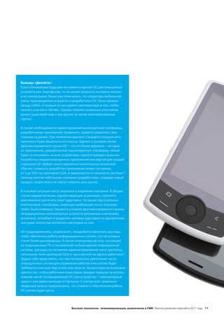 Выводы «Делойта»
Если в ближайшем будущем не появится единой ОС для планшетных
устройств или смартфонов, то это может затронуть интересы многих
участников рынка. Выше уже отмечалось, что операторы мобильной
связи, производители устройств и разработчики ОС тесно связаны
между собой, и каждый из них крайне заинтересован в том, чтобы
принять участие в «битве». Однако помимо названных участников
рынка существуют еще и три другие не менее заинтересованные
группы.

В случае необходимости ориентирования на конкретные платформы,
разработчикам приложений, возможно, придется укреплять свои
позиции на рынке. При появлении единого стандарта ситуация авто-
матически будет решаться в его пользу. Однако в условиях более
фрагментированного рынка ОС – что это более вероятно – ни одно
из приложений, разработанное под конкретную платформу, нельзя
будет использовать на всех устройствах, присутствующих на рынке.
Разработка специализированных приложений или версий для каждой
отдельной ОС требует много времени и значительных вложений.
Обычно стоимость разработки приложения может составлять
от 5 до 500 тыс долларов США, в зависимости от сложности системы20,
поэтому многие небольшие компании-разработчики, создавая новый
продукт, скорее всего не смогут охватить весь рынок.

В похожей ситуации могут оказаться и медийные компании. В общем
случае медиакомпании, зарабатывающие на рекламе, стремятся
максимально увеличить охват аудитории. На рынке персональных
компьютеров, платформа, имеющая наибольшее число пользова-
телей, была очевидна. Однако в условиях фрагментированного рынка
нетрадиционных компьютерных устройств рекламным компаниям,
возможно, потребуется разделять целевые аудитории по приоритетам
или даже полностью исключать некоторые их них.

ИТ-подразделениям, скорее всего, понадобится увеличить расходы,
чтобы обеспечить работу информационных систем, состав которых
станет более разнородным. В случае компьютерной сети, состоящей
из традиционных ПК и построенной на базе единой операционной
системы, расходы на системное администрирование могут достигать
нескольких тысяч долларов США в год в расчете на одного работника21.
Трудно себе представить, что при пятикратном увеличении числа
операционных систем для управления работой этих систем будет
требоваться меньше персонала или средств. Однако едва ли возможно
сделать так, чтобы работники в массовом порядке перешли на исполь-
зование какой-то определенной ОС или устройства – компьютерный
«джин» уже давно выпущен из бутылки. С учетом всех названных
тенденций можно предположить, что стоимость обеспечения работы
ИТ-систем будет расти.




                                Высокие технологии, телекоммуникации, развлечения и СМИ Прогноз развития отраслей в 2011 году 11
 