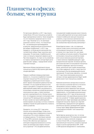 Планшеты в офисах:
больше, чем игрушка


      По прогнозам «Делойта», в 2011 году покупа-       пользователей-профессионалов смогут получать
      телями более 25% всех планшетных устройств        от своих работодателей частичную компенсацию
      будут корпоративные клиенты. Также ожидается,     стоимости мобильной связи для планшетных
      что этот показатель продолжит расти и после       устройств, и еще несколько миллионов план-
      2011 года. Несмотря на то, что некоторые          шетных устройств будут куплены компаниями
      аналитики склонны считать, что планшетные         как альтернатива персональному компьютеру24.
      ПК – это маломощные мультимедийные
      устройства, предназначенные исключительно         Второй фактор связан с тем, что отдельные
      для забавы потребителей22, в 2011 году            отрасли готовы начать относительно массовое
      ожидается, что более десяти миллионов этих        использование планшетных устройств уже
      «устройств для забавы» будут закуплены орга-      в течение этого года. Более того, уже прово-
      низациями. По прогнозам, потребительский          дятся пробные испытания устройств. Раньше всех
      спрос на планшеты продолжит уверенно расти.       использовать планшетные устройства скорее
      При этом ожидается, что спрос на эти устройства   всего начнут компании розничной торговли,
      со стороны корпоративного сектора будет расти     а также компании перерабатывающей и здра-
      даже быстрее, правда, с гораздо более низкой      воохранительной отраслей. Основные причины
      стартовой позиции.                                для начала массового использования планшетных
                                                        устройств следующие: простота в использо-
      Увеличение объема корпоративного рынка            вании, длительный срок службы аккумулятора,
      планшетных устройств обусловлено действием        отсутствие подвижных частей, а также простота
      четырех факторов.                                 эксплуатации и быстро развивающийся рынок
                                                        приложений. По прогнозам «Делойта», в течение
      Первым и наиболее очевидным фактором              2011 года только компаниями розничного
      является то, что многие потребители поначалу      сектора и сектора здравоохранения будет приоб-
      покупают планшетные ПК в качестве муль-           ретено около 5 млн планшетных устройств.
      тимедийных устройств для личного пользо-
      вания. Однако пользователи довольно быстро        Компании розничного сектора могут использо-
      понимают, что эти устройства можно исполь-        вать планшеты в качестве простого и постоянно
      зовать и для работы. Сотрудники просят своих      обновляемого каталога товаров, а также
      работодателей предоставить им возможность         в качестве кассового терминала (при наличии
      использовать планшетные устройства для выпол-     устройства считывания кредитных карт). Можно
      нения различных задач, а также получение          предположить, что благодаря указанным выше
      доступа к корпоративной сети. Иногда получа-      преимуществам в 2011 году сектор розничной
      ется, что сотрудники начинают использовать свои   торговли может стать крупнейшим рынком сбыта
      планшетные ПК преимущественно для работы.         для этих устройств25. В сфере здравоохранения,
      В таких случаях они просят работодателей          вероятнее всего, будет произведен ряд пробных
      компенсировать им расходы на оплату стоимости     внедрений планшетов. Однако как следствие
      тарифных планов или даже возместить стоимость     консерватизма, традиционного для здравоох-
      самого устройства.                                ранительных органов, руководителей и врачей,
                                                        к концу года в сфере здравоохранения будет
      Ожидается, что к концу 2011 года значи-           использоваться не более 1 млн планшетных
      тельное число компаний будут готовы опла-         устройств26.
      чивать расходы своих сотрудников на покупку
      планшетных ПК и оплату тарифных планов            Третий фактор заключается в том, что постав-
      на передачу данных. По некоторым оценкам,         щики корпоративного ПО оперативно реагируют
      от 70 до 80% компаний, входящих в список          на спрос со стороны компаний, входящих
      Fortune 500, обеспечат для отдельных              в список Fortune 500, на специализированные
      категорий сотрудников возможность исполь-         приложения для планшетных устройств. Крупные
      зовать как минимум одну модель планшет-           игроки на рынке корпоративных ERP-, ECM-
      ного устройства23. В то же время миллионы         и CRM-решений объединяются с компаниями,

12
 