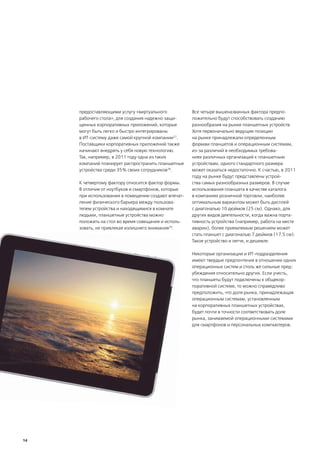 предоставляющими услугу «виртуального           Все четыре вышеназванных фактора предпо-
     рабочего стола», для создания надежно защи-     ложительно будут способствовать созданию
     щенных корпоративных приложений, которые        разнообразия на рынке планшетных устройств.
     могут быть легко и быстро интегрированы         Хотя первоначально ведущие позиции
     в ИТ-систему даже самой крупной компании27.     на рынке принадлежали определенным
     Поставщики корпоративных приложений также       формам планшетов и операционным системам,
     начинают внедрять у себя новую технологию.      из-за различий в необходимых требова-
     Так, например, в 2011 году одна из таких        ниях различных организаций к планшетным
     компаний планирует распространить планшетные    устройствам, одного стандартного размера
     устройства среди 35% своих сотрудников28.       может оказаться недостаточно. К счастью, в 2011
                                                     году на рынке будут представлены устрой-
     К четвертому фактору относится фактор формы.    ства самых разнообразных размеров. В случае
     В отличие от ноутбуков и смартфонов, которые    использования планшета в качестве каталога
     при использовании в помещении создают впечат-   в компаниях розничной торговли, наиболее
     ление физического барьера между пользова-       оптимальным вариантом может быть дисплей
     телем устройства и находящимися в комнате       с диагональю 10 дюймов (25 см). Однако, для
     людьми, планшетные устройства можно             других видов деятельности, когда важна порта-
     положить на стол во время совещания и исполь-   тивность устройства (например, работа на месте
     зовать, не привлекая излишнего внимания29.      аварии), более приемлемым решением может
                                                     стать планшет с диагональю 7 дюймов (17.5 см).
                                                     Такое устройство и легче, и дешевле.

                                                     Некоторые организации и ИТ-подразделения
                                                     имеют твердые предпочтения в отношении одних
                                                     операционных систем и столь же сильные пред-
                                                     убеждения относительно других. Если учесть,
                                                     что планшеты будут подключены к общекор-
                                                     поративной системе, то можно справедливо
                                                     предположить, что доля рынка, принадлежащая
                                                     операционным системам, установленным
                                                     на корпоративных планшетных устройствах,
                                                     будет почти в точности соответствовать доле
                                                     рынка, занимаемой операционными системами
                                                     для смартфонов и персональных компьютеров.




14
 