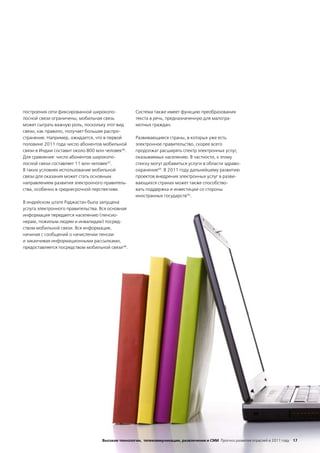 построения сети фиксированной широкопо-            Система также имеет функцию преобразования
лосной связи ограничены, мобильная связь           текста в речь, предназначенную для малогра-
может сыграть важную роль, поскольку этот вид      мотных граждан.
связи, как правило, получает большее распро-
странение. Например, ожидается, что в первой       Развивающиеся страны, в которых уже есть
половине 2011 года число абонентов мобильной       электронное правительство, скорее всего
связи в Индии составит около 800 млн человек46.    продолжат расширять спектр электронных услуг,
Для сравнения: число абонентов широкопо-           оказываемых населению. В частности, к этому
лосной связи составляет 11 млн человек47.          списку могут добавиться услуги в области здраво-
В таких условиях использование мобильной           охранения49. В 2011 году дальнейшему развитию
связи для оказания может стать основным            проектов внедрения электронных услуг в разви-
направлением развития электронного правитель-      вающихся странах может также способство-
ства, особенно в среднесрочной перспективе.        вать поддержка и инвестиции со стороны
                                                   иностранных государств50.
В индийском штате Раджастан была запущена
услуга электронного правительства. Вся основная
информация передается населению (пенсио-
нерам, пожилым людям и инвалидам) посред-
ством мобильной связи. Вся информация,
начиная с сообщений о начислении пенсии
и заканчивая информационными рассылками,
предоставляется посредством мобильной связи48.




                                   Высокие технологии, телекоммуникации, развлечения и СМИ Прогноз развития отраслей в 2011 году 17
 