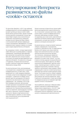 Регулирование Интернета
развивается, но файлы
«cookie» остаются

По прогнозам «Делойта», в 2011 году проблема       Однако несмотря на недостаточно строгие требо-
конфиденциальности личной информации в сети        вания законодательства и немногочисленность
вызовет еще больше гневных статей и требо-         тех, кто выступает с резкими протестами, требуя
ваний принять должные меры. Однако несмотря        усилить меры по защите конфиденциальности,
на волну критики и возмущений, в конце года        компании, работающие в интернет-секторе,
можно будет ожидать лишь незначительных            по-видимому, могут сами начать самостоятельно
нормативно-законодательных изменений,              принимать все более активные меры по саморе-
которые коснутся процессов сбора, обмена           гулированию, учитывая при этом все то, что было
и использования веб-сайтами информации             сделано за последние несколько лет56.
о своих пользователях. Маловероятно, что такие
изменения смогут серьезно повлиять на сложив-      Основная причина, которая заставляет компании
шуюся модель ведения бизнеса в Интернете.          собирать информацию о пользователях,
                                                   в сущности, заключается в том, что представители
Так называемые «сookie», которые представляют      бизнеса хотят хорошо знать своих клиентов.
собой небольшие по размеру файлы и содержат        Среди таких компаний могут быть как тради-
информацию, позволяющую идентифициро-              ционные магазины розничной торговли,
вать компьютер пользователя при посещении          так и компании, оказывающие профессио-
веб-сайта, вероятнее всего останутся одним         нальные услуги или компании, специализи-
из основных инструментов идентификации поль-       рующиеся на онлайн-играх. Знание – это сила,
зователя в Интернете. Не изменится и ситуация      и именно поэтому хорошее понимание бизнеса
с IP-адресами, которыми многочисленные             клиентов так важно. Такие средства, как обмен
интернет-компании скорее всего продолжат           аналитической информацией с другими компа-
обмениваться между собой.                          ниями, торговля данными о клиентах и анализ
                                                   поведения покупателей, позволяют повысить
Ни многочисленные статьи, рассказывающие           прибыли и организовать новые продажи. Обмен
о настоящей атаке, направленной на нарушение       информацией о клиентах считается допустимым
конфиденциальности, ни веб-сайты, созда-           действием при наличии соответствующего разре-
ваемые для того, чтобы продемонстрировать,         шения. То же самое относится к сбору и продаже
что бывает, когда личная информация попадает       данных о клиентах: эти действия также считаются
в Интернет53, скорее всего не убедят пользо-       допустимыми при наличии разрешения, предо-
вателей перестать выкладывать в Интернете          ставленного пользователем, а также при условии,
(осознанно или неосознанно) свою личную            что переданные данные не позволяют идентифи-
информацию54. Так, например, в 2010 году           цировать личность пользователя57.
была проведена кампания, организаторы
которой призывали пользователей в массовом         Злоупотребления, связанные с обменом инфор-
порядке отказаться от использования одной          мацией, встречаются в любом виде бизнеса.
социальной сети. Компания была организована        Однако можно предположить, что в 2011 году
в ответ на изменения, произошедшие в политике      новости о нарушении конфиденциальности
веб-сайта и связанные с защитой конфиден-          в Интернете потеснят сообщения о таких же нару-
циальности. Однако в ходе кампании орга-           шениях в «невиртуальной» действительности.
низаторам удалось привлечь на свою сторону
лишь незначительное число пользователей
этой социальной сети55.




                                   Высокие технологии, телекоммуникации, развлечения и СМИ Прогноз развития отраслей в 2011 году 19
 