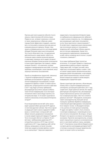 Причины для такого развития событий отчасти       предоставить пользователям Интернета право
     связаны с фактическими обстоятельствами.          на «добровольное информационное забвение»:
     Первое из них: интернет-компании, в отличие       с самого начала сложилось так, что информация,
     от своих невиртуальных собратьев, умеют           рассказывающая о действиях пользователя
     гораздо более эффективно создавать, накапли-      в сети, была практически «неуничтожимой»62.
     вать и использовать огромные массивы данных       В соответствии с предложенными изменениями,
     в режиме реального времени. Второе: тема          при поступлении запроса от пользователя
     защиты конфиденциальности в настоящее время       владельцы веб-сайтов будут обязаны удалить
     обладает большим новостным потенциалом.           всю его личную информацию. Кроме того,
     Это отчасти объясняется тем, что виртуальная      высказывались предложения о размещении
     действительность представляет собой отно-         на веб-сайтах на видном месте кнопки с опцией
     сительное новое и менее изученное явление         «отключить слежение»63.
     и охватывает огромное число людей. Интернет-
     компании обладают более высоким потенциалом       Если новые требования будут полностью
     в плане охвата аудитории. Как правило, лидеры     исполнены, то это может привести к серьезным
     интернет-бизнеса – это компании, которые          изменениями в работе интернет-компаний.
     лидируют в международном масштабе, и поэтому      Представим себе, что будет, если веб-сайты
     проблемы, возникающие у таких компаний, могут     перестанут использовать файлы «cookie». Сайт
     затронуть миллионы пользователей.                 не сможет предоставлять автоматические реко-
                                                       мендации своим пользователям, и при каждой,
     Одной из специфических трудностей, связанных      даже самой незначительной, покупке пользо-
     с защитой конфиденциальности является             вателю каждый раз придется заново вводить
     проблема использования IP-адресов, а также        информацию о кредитной карте.
     личной информации пользователей, которая
     содержится в файлах «cookie». В новом законо-     Однако существуют две причины, объясняющие,
     дательстве, которое должно вступить в действие    почему закон о защите конфиденциальности
     в 2011 году, будут уточнены требования,           в Интернете, вступающий в действие в 2011 году,
     регулирующие все аспекты процесса обмена          скорее всего, будет довольно мягким. Во-первых,
     такой личной информацией. Если некоторые          действующее законодательство, регулирующее
     положения нового закона будут приняты в их        защиту персональных данных как в реальном,
     сегодняшнем виде, то это может существенно        так и в виртуальном мире, и без того считается
     изменить механизмы использования Интернета        довольно жестким64. Обсуждения, касающиеся
     сегодня58.                                        нового законодательства, большей частью
                                                       посвящены проблеме обработки информации,
     В настоящее время многие веб-сайты произ-         позволяющей идентифицировать пользователя.
     водят широкий обмен данными об IP-адресах         Если говорить точнее, то обсуждается вопрос
     со многими другими сайтами. При этом в одной      о том, должны ли такие данные (например,
     из редакций нового закона содержится требо-       IP-адрес или файлы «cookie»), быть отнесены
     вание, в соответствии с которым веб-сайт          к категории информации, позволяющей устано-
     обязан получить разрешение пользователя           вить личность пользователя. Во-вторых, сегодня
     в случае каждой отдельной передачи IP-адреса59.   Интернет стал одним из основных составляющих
     Точно так же дело обстоит и в Европе. В соот-     экономики. Принятие законодательства, которое
     ветствии с требованиями директивы ЕС60,           может отрицательно сказаться на экономическом
     которая была принята в 2010 году и вступит        росте и налоговой прибыли страны, маловеро-
     в действие в 2011 году, владельцы веб-сайтов      ятно65. В противном случае убытки бюджета могут
     обязаны запрашивать согласие пользова-            составить десятки миллиардов долларов США66,
     телей при каждой установке файлов «cookie»        и поэтому в нынешней ситуации правительство
     на их компьютеры61. Евросоюз предложил            просто не может пойти на такой риск.




20
 