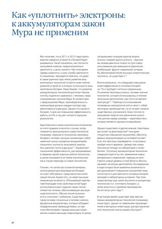 Как «уплотнить» электроны:
к аккумуляторам закон
Мура не применим

      Мы полагаем, что в 2011 и 2012 годах произ-        сегодняшнюю ситуацию вкратце можно
      водство зарядных устройств и батарей будет         описать словами одного ученого: «Дальше
      развиваться. Такой показатель, как плотность       мы можем двигаться только по пути совер-
      запасаемой энергии, предположительно               шенствования уже имеющихся химических
      увеличится, а цены снизятся. При этом время        комбинаций. Других соединений, которые
      заряда сократится, а срок службы увеличится.       бы обеспечивали более высокую энергетическую
      К сожалению, приходится отмечать, что даже         плотность, не существует»74.
      в самые удачные годы темпы развития акку-
      муляторных технологий остаются ниже темпов         Вполне возможно, что в будущем повышение
      развития устройств, в которых используются акку-   энергоэффективности литиевых батарей
      муляторные батареи. Редко бывает, что развитие     на 1% в год будет считаться нормальным.
      аккумуляторных технологий достигает темпов,        По мнению некоторых ученых, литиево-ионная
      хотя бы отдаленно сравнимых с темпами, пред-       технология, которая использовалась в течение
      сказываемыми законом Мура. В соответствии          нескольких десятилетий, уже почти исчерпала
      с предсказанием Мура, производительность           свой ресурс75. Переход на использование
      компьютеров должна каждые полтора года             полимерных электролитов хотя и несет с собой
      увеличиваться в два раза. Однако что касается      некоторые преимущества, но он не дает никаких
      батарей, то для них повышение эффективности        существенных улучшений в плане плотности
      работы на 5% в год уже считается хорошим           запасаемой энергии или увеличения количе-
      результатом.                                       ства циклов заряда-разряда – характеристики,
                                                         которые являются одними из важнейших.
      Единственное и самое значительное исключение
      из этого правила относится к случаю, когда         Однако существуют и другие мнения. Некоторые
      появляется принципиально новая технология.         выступают за десятикратное76 или даже
      Например, переход от технологии никелевых          стократное повышение показателей, обеспечи-
      батарей к литиево-ионным ознаменовал собой         ваемых аккумуляторами на литиевой основе77.
      заметный скачок в развитии аккумуляторов:          Если эти прогнозы подтвердятся, то все равно
      показатель плотности запасаемой энергии            пройдет много времени, прежде чем новые
      был увеличен почти в два раза73. Годовой рост      технологии попадут из лаборатории к потре-
      показателей эффективности, рассматриваемый         бителю. Поскольку аккумуляторная технология
      в пределах одной отдельно взятой технологии,       совершенствуется за счет применения новых
      в целом оказывается не таким значительным,         материалов и соединений, переход на каче-
      как в случае перехода на новую технологию.         ственно новый уровень в этой области обычно
                                                         занимает несколько десятилетий. Исследования,
      Похоже, что литий как основной материал,           в ходе которых были выявлены возможности
      используемый для производства батарей,             для дальнейшего повышения показателей энер-
      не знает себе равных. Среди металлов литий         гоплотности и долговечности литиевых батарей,
      самый легкий. Кроме того, он имеет высокую         проходят в лабораторных условиях. При этом
      химическую активность. В ближайшей перспек-        новые методы еще нужно воплотить в конкретную
      тиве благодаря этим свойствам литий будет          технологию (т.е. изготовить батареи), а
      использоваться для создания самых легких           затем запустить в серийное производство.
      элементов питания, обеспечивающих высокую          На это могут уйти годы78.
      энергоплотность. Обычно литий использу-
      ется в сочетании с кобальтом. Существуют           В настоящее время существует ряд перспек-
      также литиево-титанатные и литиево-железо-         тивных аккумуляторных технологий (например,
      фосфатные аккумуляторы, которые обладают           ионисторы), однако по заявлениям производи-
      определенными преимуществами, но при               телей и венчурных инвесторов, распространение
      этом обеспечивают гораздо меньшие напря-           этих технологий нельзя назвать быстрым79.
      жения и имеют меньшую энергоотдачу. В целом



22
 