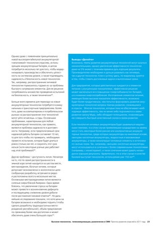 Однако даже с появлением принципиально
новой высокорентабельной аккумуляторной                Выводы «Делойта»
«нелитиевой» технологии отраслям, исполь-              Возможно, темпы развития аккумуляторных технологий могут казаться
зующим аккумуляторные батареи, в целом                 незначительными, однако увеличение эффективности технологии
потребуется несколько лет для того, чтобы модер-       даже на 5% может с течением времени дать хорошие результаты.
низировать производство и обеспечить целост-           Производителям необходимо и дальше развивать как литиевую,
ность на системном уровне, а также подтвердить         так и другие технологии. Ключ к успеху здесь, по-видимому, кроется
надежность и безопасность новой технологии.            в том, чтобы ставить достижимые задачи и выполнимые сроки.
Так, например, распространение литиевой
технологии тормозилось годами из-за проблемы           Для предприятий, которые действительно нуждаются в элементах
быстрого нагревания элементов. Для ее решения          питания с улучшенными показателями, эффективное решение
потребовалось множество проведения испытаний           может заключаться не в повышении «энергообъемности» батарей,
на безопасность, а также технических80.                а в снижении энергопотребления. Изготовление элементов питания,
                                                       имеющих более высокие показатели эффективности, возможно
Больше всего времени для перехода на новые             будет более продуктивным, чем попытки форсировать развитие акку-
аккумуляторные технологии потребуется комму-           муляторных технологий вопреки темпам развития, сложившимся
нальным и транспортным предприятиям. Более             в отрасли. Многие технологии, которые пока не обеспечивают необ-
того, даже на компьютерном и потребительском           ходимую эффективность, тем не менее либо подчиняются в своем
рынках на распространение этих технологий              развитии закону Мура, либо обладают потенциалом, позволяющим
могут уйти не месяцы, а годы. Основными                им совершить быстрый качественный скачок в своем развитии.
проблемами, характерными для любой
аккумуляторной технологии, как правило,                Если технология литиевых аккумуляторов будет развиваться медлен-
являются проблема надежности и долговеч-               ными темпами, то в этом случае приемлемыми кандидатами на замену
ности. Например, если предполагаемый срок              могут стать некоторые более ранние или альтернативные аккумуля-
надежной работы батареи составляет 10 лет,             торные технологии, среди которых аккумуляторы на никелевой основе,
то для того чтобы это проверить, необходимо            свинцово-кислотные аккумуляторы, жидкостные и маховиковые
провести испытание, которое будет длиться              аккумуляторы, а также миниатюрые топливные элементы и источники
ровно столько же лет, и сократить этот срок            со сжатым газом. Так, например, свинцово-кислотные аккумуляторы
нельзя (хотя некоторые ученые уже работают             могут использоваться в сочетании с более современными технологиями
над этой проблемой)81.                                 (например, с ионисторами), и такое сочетание может давать неожи-
                                                       данно хорошие результаты. Удивительно, что в этом случае в качестве
Другая проблема – доступность лития. Несмотря          базовой выступает технология, используемая уже 150 лет84.
на то, что по своей распространенности в
земной коре литий находится на шестом месте,
месторождения, богатые литием, которые
допускают экономически и экологически целе-
сообразную разработку, встречаются редко
и расположены всего в нескольких местах.
Основными месторождениями лития являются
соленые озера Южной Америки. Одно время
боялись, что увеличение спроса на батареи
может привести к возникновению дефицита
и последующему снижению уровня добычи
после достижения пиковой отметки82. Но даль-
нейшие исследования показали, что хотя цены на
батареи возможно и необходимо поднять (чтобы
сделать разработку труднодоступных место-
рождений рентабельной), объем предложения
по-прежнему более чем достаточен и может
обеспечить даже очень большой спрос83.

                                    Высокие технологии, телекоммуникации, развлечения и СМИ Прогноз развития отраслей в 2011 году 23
 