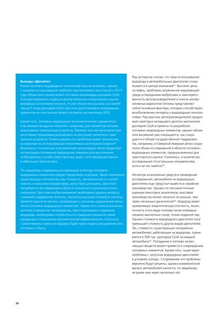 Ряд экспертов считает, что тема использования
     Выводы «Делойта»                                                     водорода в автомобильных двигателях снова
     Рынок топливно-водородных технологий пока не заполнен, однако        окажется в центре внимания92. Высокие цены
     с началом использования наиболее перспективных технологий к 2015     на нефть, проблемы загрязнения окружающей
     году объем этого рынка может составить миллиарды долларов США.       среды углеродными выбросами и заинтересо-
     Если рассматривать отдельно рынок вилочных погрузчиков и рынок       ванность автопроизводителей в поиске альтер-
     резервных источников питания, то уже объем этих рынков составляет    нативных вариантов топлива представляют
     свыше 5 млрд долларов США; при этом доля топливно-водородных         собой основные факторы, которые способствуют
     элементов на этих рынках может составить как минимум 20%.            возобновлению интереса к водородным техноло-
                                                                          гиями. Ряд крупных автопроизводителей продол-
     Кроме того, топливно-водородная технология может применяться         жает ежегодно вкладывать десятки миллионов
     и во множестве других областей, например, для элементов питания      долларов США в проекты по разработке
     портативных электронных устройств. Литиево-ионная технология уже     топливно-водородных элементов, однако объем
     не успевает оперативно реагировать на растущие «аппетиты» элек-      этих вложений уже сокращается, как сокра-
     тронных устройств. Помочь решить эту проблему может технология,      щается и объем государственной поддержки.
     основанная на использовании пополняемых источников энергии96.        Так, например, в Северной Америке резко сокра-
     Возможно, что военные и космические организации также продолжат      тился объем исследований в области топливно-
     использовать топливные водородные элементы для выполнения            водородных элементов, предназначенных для
     особо важных и особо ответственных задач, хотя преимущественно       транспортного рынка. Снизилось и количество
     в небольших количествах.                                             исследований по остальным направлениям,
                                                                          хотя и не так заметно93.
     По-видимому, поддержку исследований в секторе топливно-
     водородных элементов следует продолжать и дальше. Такие показатели   Несмотря на вложение средств в проведение
     существующих технологий, как стоимость, технологичность и устой-     исследований, автомобили на водородных
     чивость к внешнему воздействию, могут быть улучшены. Для этого       двигателях еще предстоит вывести в серийное
     потребуются исследования в области пленочных технологий и ката-      производство. Однако по пессимистичным
     лизаторов. При этом особое внимание необходимо уделить вопросу       оценкам некоторых аналитиков, массовое
     снижения содержания платины, поскольку высокая стоимость платины     производство может начаться не раньше, чем
     является одной из причин, приводящих к сильному удорожанию техно-    через несколько десятилетий94. Водород имеет
     логии топливно-водородных элементов. Кроме того, всем участникам,    приемлемую энергетическую плотность, эколо-
     занятым в процессах производства, транспортировки и хранения         гичность этого вида топлива также очевидна:
     водорода, необходимо позаботиться о совершенствовании своей          никаких выхлопных газов, только водяной пар.
     продукции и повышении экономической эффективности, поскольку         Однако стоимость водородного двигателя пока
     с увеличением спроса на водород будет происходить расширение сети    превышает стоимость других видов двигателей.
     поставок и сбыта.                                                    Так, стоимость существующих несерийных
                                                                          автомобилей, работающих на водороде, оцени-
                                                                          вается в 300 тыс. долларов США за каждый
                                                                          автомобиль95. Попадание в топливо загряз-
                                                                          няющих веществ может привести к повреждению
                                                                          топливных элементов. Кроме того, существуют
                                                                          проблемы с запуском водородных двигателей
                                                                          в условиях холода. Со временем эти проблемы
                                                                          вероятно будут решены, однако коммерческий
                                                                          выпуск автомобилей начнется, по-видимому,
                                                                          не ранее чем через несколько лет.




26
 