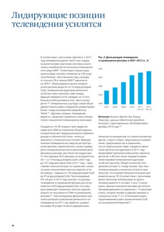 Лидирующие позиции
телевидения усилятся


      В соответствии с прогнозами «Делойта» в 2011       Рис. 2: Доля доходов телевидения
      году телевидение укрепит свой статус лидера        от размещения рекламы в 2007-2012 гг., %
      на рынке вопреки прогнозам некоторых анали-
      тиков о неизбежном постепенном исчезновении
                                                         42%
      этого вида СМИ97. В некоторых странах мира
      зрители будут смотреть телевизор на 140 млрд
      часов больше, чем в прошлом году, а доходы         40%
      от платного ТВ в странах БРИК98 увеличатся
      на 20%99; объем мирового рынка телевизи-
                                                         38%
      онной рекламы вырастет на 10 млрд долларов
      США, телевизионная аудитория увеличится
      на 40 млн новых зрителей; шеф-повара,              36%
      ведущие передачи на ТВ, продадут на 10 млн
      больше копий кулинарных книг, чем их конку-
      ренты100; телевизионные шоу будут самой обсуж-     34%
      даемой темой в мире и предметом комментариев             2007   2008   2009    2010    2011        2012
                                                                                            (прогноз)   (прогноз)
      более 1 млрд пользователей микроблогов
      Twitter101. Другими словами, телевидение,
      вероятно, продолжит привлекать новых телезри-      Источник: Анализ «Делойт Туш Томацу
      телей и покупателей телевизоров во всем мире.      Лимитед», данные «Advertising Expenditure
                                                         Forecasts», подготовленные «ZenithOptimedia»,
      Ожидается, что ТВ сохранит свое лидерство          декабрь 2010 года103.
      среди всех СМИ по показателю общей выручки,
      который включает продажу рекламного времени,
      доходы от абонентской платы, «плату за             Несмотря на конкуренцию со стороны множества
      просмотр» и лицензионные платежи. Ведущие          других, старых и новых, средств досуга и развле-
      позиции телевидения как средства распростра-       чения, предлагаемых как в «реальном»,
      нения рекламы, вероятнее всего, вновь подтвер-     так и в «виртуальном» мире, ожидается увели-
      дятся непрерывным ростом и увеличением доли        чение зрительской аудитории. В 2011 году
      рекламных доходов уже пятый год подряд (рис.       общее время просмотра телеканалов, вероятно,
      3). Рост доходов ТВ от рекламы за последние пять   достигнет 4,48 трлн часов. Ожидается увели-
      лет – со 174 млрд долларов США в 2007 году         чение мировой телевизионной аудитории
      до 191 млрд долларов США в 2011 году – пред-       на 40 млн зрителей. Общее количество теле-
      ставляет сильный контраст по сравнению с анало-    зрителей составит 3,7 млрд человек. При этом
      гичными показателями газетных изданий за тот       половина мирового населения останется неза-
      же период – падение со 126 млрд долларов США       тронутой, что оставляет большой потенциал для
      до 93 млрд долларов США. Прогнозируемый            развития рынка ТВ. В соответствии с прогнозами,
      6%-ый рост в 2012 году означает, что доходы        время просмотра телепрограмм на одного
      телевидения от размещения рекламы достигнут        человека вырастет и составит 3 часа 12 минут
      отметки в 200 млрд долларов США, что в два         в день. Данные показатели выглядят достаточно
      раза превышает показатели газетных изданий,        обнадеживающими по сравнению с 15 минутами
      второго по популярности СМИ по размещению          в день, которые человек в среднем проводит в
      рекламы102. Прогнозируемые финансовые пока-        социальных сетях104, и с 33 минутами в день,
      затели доходов от рекламной деятельности на        затрачиваемыми в день одним жителем США
      телевидении на 2011 год, вероятно, развеют         на пользование Интернетом105.
      все мифы об упадке сегмента видеорекламы.




28
 