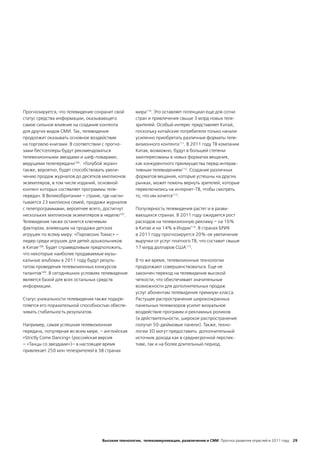 Прогнозируется, что телевидение сохранит свой      мира110. Это оставляет потенциал еще для сотни
статус средства информации, оказывающего           стран и привлечения свыше 3 млрд новых теле-
самое сильное влияние на создание контента         зрителей. Особый интерес представляет Китай,
для других видов СМИ. Так, телевидение             поскольку китайские потребители только начали
продолжит оказывать основное воздействие           усиленно приобретать различные форматы теле-
на торговлю книгами. В соответствии с прогно-      визионного контента111. В 2011 году ТВ компании
зами бестселлеры будут рекомендоваться             Китая, возможно, будут в большей степени
телевизионными звездами и шеф-поварами,            заинтересованы в новых форматах вещания,
ведущими телепередачи106. «Голубой экран»          как конкурентного преимущества перед интерак-
также, вероятно, будет способствовать увели-       тивным телевидением112. Создание различных
чению продаж журналов до десятков миллионов        форматов вещания, которые успешны на других
экземпляров, в том числе изданий, основной         рынках, может помочь вернуть зрителей, которые
контент которых состявляет программы теле-         переключились на интернет-ТВ, чтобы смотреть
передач. В Великобритании – стране, где насчи-     то, что им хочется113.
тывается 23 миллиона семей, продажи журналов
с телепрограммами, вероятнее всего, достигнут      Популярность телевидения растет и в разви-
нескольких миллионов экземпляров в неделю107.      вающихся странах. В 2011 году ожидается рост
Телевидение также останется ключевым               расходов на телевизионную рекламу – на 16%
фактором, влияющим на продажи детских              в Китае и на 14% в Индии114. В странах БРИК
игрушек по всему миру: «Паровозик Томас» –         в 2011 году прогнозируется 20%-ое увеличение
лидер среди игрушек для детей-дошкольников         выручки от услуг платного ТВ, что составит свыше
в Китае108. Будет справедливым предположить,       17 млрд долларов США115.
что некоторые наиболее продаваемые музы-
кальные альбомы в 2011 году будут резуль-          В то же время, телевизионные технологии
татом проведения телевизионных конкурсов           продолжают совершенствоваться. Еще не
талантов109. В сегодняшних условиях телевидение    закончен переход на телевидение высокой
является базой для всех остальных средств          четкости, что обеспечивает значительные
информации.                                        возможности для дополнительных продаж
                                                   услуг абонентам телевидения премиум-класса.
Статус уникальности телевидения также подкре-      Растущее распространение широкоэкранных
пляется его поразительной способностью обеспе-     панельных телевизоров усилит визуальное
чивать стабильность результатов.                   воздействие программ и рекламных роликов
                                                   (в действительности, широкое распространение
Например, самая успешная телевизионная             получат 50-дюймовые панели). Также, техно-
передача, популярная во всем мире, – английская    логии 3D могут предоставить дополнительный
«Strictly Come Dancing» (российская версия         источник дохода как в среднесрочной перспек-
– «Танцы со звездами»)– в настоящее время          тиве, так и на более длительный период.
привлекает 250 млн телезрителей в 38 странах




                                   Высокие технологии, телекоммуникации, развлечения и СМИ Прогноз развития отраслей в 2011 году 29
 