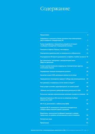 Сoдержание




               Предисловие                                                                   4

               Смартфоны и планшеты: более половины всех компьютеров –
               уже не являются стандартными ПК                                               7

               Рынок смартфонов и планшетных устройств не спешит
               с выбором стандартной операционной системы                                    9

               Планшеты в офисах: больше, чем игрушка                                       12

               Электронное правительство: от возможности к обязанности                      15

               Регулирование Интернета развивается, но файлы «cookie» остаются 19

               Как «уплотнить» электроны: к аккумуляторам закон
               Мура не применим                                                             22

               Снова в центре внимания: водород как «альтернатива» другим
               источникам энергии                                                           24

               Лидирующие позиции телевидения усилятся                                      28

               Несмотря на рост DVR, рекламные ролики не исчезнут                           31

               Традиционное телевидение одержит победу над инновационным                    34

               Рост рекламы в социальных сетях: каким он будет?                             36

               Игры уходят в онлайн: аудитория растет, но какой ценой?                      40

               «Живые» выступления: диверсификация деятельности A&R                         42

               Розничная торговля музыкальными записями становится сезонной 44

               Дешевый переход на 4G: многие ли операторы выберут
               вместо него 3.5G?                                                            47

               Wi-Fi как дополнение к мобильному ШПД                                        50

               Будущее Wi-Fi: возможность сравнения конкурентных
               товаров перед покупкой прямо в магазине                                      53

               Видеосвязь: техническая платформа переходит в разряд
               привычных, но уровень использования остается нишевым                         56

               Контактные лица                                                              58

               Примечания                                                                   62




Высокие технологии, телекоммуникации, развлечения и СМИ Прогноз развития отраслей в 2011 году 3
 