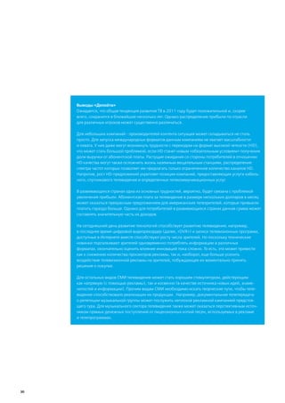 Выводы «Делойта»
     Ожидается, что общая тенденция развития ТВ в 2011 году будет положительной и, скорее
     всего, сохранится в ближайшие несколько лет. Однако распределение прибыли по отрасли
     для различных игроков может существенно различаться.

     Для небольших компаний - производителей контента ситуация может складываться не столь
     просто. Для запуска международных форматов данным компаниям не хватает масштабности
     и охвата. У них даже могут возникнуть трудности с переходом на формат высокой четкости (HD),
     что может стать большой проблемой, если HD станет новым «обязательным условием» получения
     доли выручки от абонентской платы. Растущие ожидания со стороны потребителей в отношении
     HD качества могут также осложнить жизнь наземным вещательным станциям, распределение
     спектра частот которых позволяет им предлагать только ограниченное количество каналов HD.
     Напротив, рост HD-предложений укрепляет позиции компаний, предоставляющих услуги кабель-
     ного, спутникового телевидения и определенных телекоммуникационных услуг.

     В развивающихся странах одна из основных трудностей, вероятно, будет связана с проблемой
     увеличения прибыли. Абонентская плата за телевидение в размере нескольких долларов в месяц
     может оказаться прекрасным предложением для американских телезрителей, которые привыкли
     платить гораздо больше. Однако для потребителей в развивающихся странах данная сумма может
     составлять значительную часть их доходов.

     На сегодняшний день развитие технологий способствует развитию телевидения; например,
     в последнее время цифровой видеорекордер (далее, «DVR») и записи телевизионных программ,
     доступные в Интернете вместе способствуют росту числа зрителей. Но поскольку технические
     новинки подталкивают зрителей одновременно потреблять информацию в различных
     форматах, окончательно оценить влияние инноваций пока сложно. То есть, это может привести
     как к снижению количества просмотров рекламы, так и, наоборот, еще больше усилить
     воздействие телевизионной рекламы на зрителей, побуждающее их моментально принять
     решение о покупке.

     Для остальных видов СМИ телевидение может стать хорошим стимулятором, действующим
     как напрямую (с помощью рекламы), так и косвенно (в качестве источника новых идей, знаме-
     нитостей и информации). Прочим видам СМИ необходимо искать творческие пути, чтобы теле-
     видение способствовало реализации их продукции. Например, документальная телепередача
     о репетиции музыкальной группы может послужить неплохой рекламной кампанией предстоя-
     щего тура. Для музыкального сектора телевидение также может оказаться перспективным источ-
     ником прямых денежных поступлений от лицензионных копий песен, используемых в рекламе
     и телепрограммах.




30
 