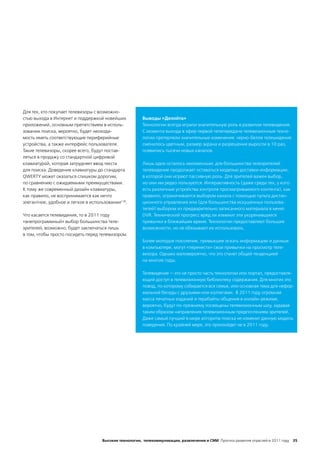 Для тех, кто покупает телевизоры с возможно-
стью выхода в Интернет и поддержкой новейших           Выводы «Делойта»
приложений, основным препятствием в исполь-            Технологии всегда играли значительную роль в развитии телевидения.
зовании поиска, вероятно, будет неоходи-               С момента выхода в эфир первой телепередачи телевизионные техно-
мость иметь соответствующие периферийные               логии претерпели значительные изменения: черно-белое телеыидение
устройства, а также интерфейс пользователя.            сменилось цветным, размер экрана и разрешение выросли в 10 раз,
Такие телевизоры, скорее всего, будут постав-          появились тысячи новых каналов.
ляться в продажу со стандартной цифровой
клавиатурой, которая затрудняет ввод текста            Лишь одно осталось неизменным: для большинства телезрителей
для поиска. Доведение клавиатуры до стандарта          телевидение продолжает оставаться моделью доставки информации,
QWERTY может оказаться слишком дорогим,                в которой они играют пассивную роль. Для зрителей важен выбор,
по сравнению с ожидаемыми преимуществами.              но они им редко пользуются. Интерактивность (даже среди тех, у кого
К тому же современный дизайн клавиатуры,               есть различные устройства контроля просматриваемого контента), как
как правило, не воспринимается как нечто               правило, ограничивается выбором канала с помощью пульта дистан-
элегантное, удобное и легкое в использовании136.       ционного управления или (для большинства искушенных пользова-
                                                       телей) выбором из предварительно записанного материала в меню
Что касается телевидения, то в 2011 году               DVR. Технический прогресс вряд ли изменит эти укоренившиеся
«внепрограммный» выбор большинства теле-               привычки в ближайшее время. Технологии предоставляют большие
зрителей, возможно, будет заключаться лишь             возможности, но не обязывают их использовать.
в том, чтобы просто посидеть перед телевизором.
                                                       Более молодое поколение, привыкшее искать информацию и данные
                                                       в компьютере, могут «перенести» свои привычки на просмотр теле-
                                                       визора. Однако маловероятно, что это станет общей тенденцией
                                                       на многие годы.

                                                       Телевидение — это не просто часть технологии или портал, предоставля-
                                                       ющий доступ в телевизионную библиотеку содержания. Для многих это
                                                       повод, по которому собирается вся семья, или основная тема для нефор-
                                                       мальной беседы с друзьями или коллегами. В 2011 году огромная
                                                       масса печатных изданий и терабайты общения в онлайн-режиме,
                                                       вероятно, будут по-прежнему посвящены телевизионным шоу, задавая
                                                       таким образом направления телевизионным предпочтениям зрителей.
                                                       Даже самый лучший в мире алгоритм поиска не изменит данную модель
                                                       поведения. По крайней мере, это произойдет не в 2011 году.




                                    Высокие технологии, телекоммуникации, развлечения и СМИ Прогноз развития отраслей в 2011 году 35
 