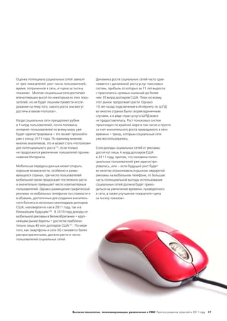 Оценка потенциала социальных сетей зависит         Динамика роста социальных сетей часто срав-
от трех показателей: рост числа пользователей,     нивается с динамикой роста услуг поисковых
время, потраченное в сети, и «цена за тысячу       систем, прибыль от которых за 15 лет выросла
показов». Многие социальные сети достигают         с практически нулевых значений до более
впечатляющих высот по некоторым из этих пока-      чем 30 млрд долларов США. Плюс ко всему,
зателей, но не будет лишним провести иссле-        этот рынок продолжает расти. Однако
дование на тему того, какого роста они могут       10 лет назад подключение к Интернету по ШПД
достичь и каков «потолок».                         во многих странах было скорее единичным
                                                   случаем, а в ряде стран услуга ШПД вовсе
Когда социальные сети преодолеют рубеж             не предоставлялась. Рост поисковых систем
в 1 млрд пользователей, почти половина             происходил по крайней мере в том числе и просто
интернет-пользователей по всему миру уже           за счет значительного роста проводимого в сети
будет зарегистрирована – это может произойти       времени – тренд, которым социальные сети
уже к концу 2011 года. По единому мнению           уже воспользовались.
многих аналитиков, это и может стать «потолком»
для потенциального роста145, если только           Если доходы социальных сетей от рекламы
не продолжится увеличение показателей проник-      достигнут лишь 4 млрд долларов США
новения Интернета.                                 в 2011 году, притом, что половина потен-
                                                   циальных пользователей уже зарегистри-
Мобильная передача данных может открыть            ровалась, или – если будущий рост будет
хорошие возможности, особенно в разви-             во многом ограничиваться рынком недорогой
вающихся странах, где число пользователей          рекламы на мобильном телефоне, то большая
мобильной связи продолжает постепенно расти        часть потенциальной выгоды использования
и значительно превышает число компьютерных         социальных сетей должна будет прихо-
пользователей. Однако размещение графической       диться на увеличение времени, проведенного
рекламы на мобильных телефонах по стоимости и      в сети, а также улучшение показателя «цена
в объемах, достаточных для создания значитель-     за тысячу показов».
ного бизнеса в несколько миллиардов долларов
США, маловероятно как в 2011 году, так и в
ближайшем будущем146. В 2010 году доходы от
мобильной рекламы в Великобритании – круп-
нейшем рынке Европы – достигли приблизи-
тельно лишь 40 млн долларов США147. По мере
того, как смартфоны и сети 3G становятся более
распространенными, должно расти и число
пользователей социальных сетей.




                                   Высокие технологии, телекоммуникации, развлечения и СМИ Прогноз развития отраслей в 2011 году 37
 