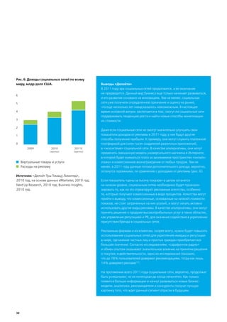 Рис. 6: Доходы социальных сетей по всему
миру, млдр долл США.                              Выводы «Делойта»
                                                  В 2011 году эра социальных сетей продолжится, а ее окончание
                                                  не предвидится. Данный вид бизнеса еще только начинает развиваться,
6
                                                  и его развитие основано на инновациях. Тем не менее, социальные
5                                                 сети уже получили определенное признание и оценку на рынке,
                                                  что еще несколько лет назад казалось невозможным. В настоящее
4                                                 время основной вопрос заключается в том, смогут ли социальные сети
                                                  поддерживать тенденцию роста и найти новые способы монетизации
3
                                                  их стоимости.

2
                                                  Даже если социальные сети не смогут значительно улучшить свои
1                                                 показатели доходов от рекламы в 2011 году, у них будут другие
                                                  способы получения прибыли. К примеру, они могут служить платежной
0                                                 платформой для сотен тысяч создателей различных приложений,
         2009           2010         2011E        в «экосистеме» социальной сети. В качестве альтернативы, они могут
                       (прогноз)    (прогноз)
                                                  применить смешанную модель универсального магазина в Интернете,
                                                  в которой будет взиматься плата за занимаемое пространство «онлайн-
     Виртуальные товары и услуги                  этажа» и комиссионное вознаграждение от любых продаж. Тем не
     Расходы на рекламу                           менее, в 2011 году данные потоки дополнительного дохода, вероятно,
                                                  останутся скромными, по сравнению с доходами от рекламы (рис. 6).
Источник: «Делойт Туш Томацу Лимитед»,
2010 год, на основе данных eMarketer, 2010 год;   Если показатель «цены за тысячу показов» в целом останется
Next Up Research, 2010 год; Business Insights,    на низком уровне, социальным сетям необходимо будет проанали-
2010 год.                                         зировать то, как на это отреагируют рекламные агентства, особенно
                                                  те, которые получают комиссионные в виде процентов. Агентства могут
                                                  прийти к выводу, что комиссионные, основанные на низкой стоимости
                                                  показов, не стоят затраченных на них усилий, и могут начать активно
                                                  использовать другие виды рекламы. В качестве альтернативы, они могут
                                                  принять решение о продаже высокоприбыльных услуг в таких областях,
                                                  как управление репутацией и PR, для оказания содействия в укреплении
                                                  присутствия бренда в социальных сетях.

                                                  Рекламным фирмам и их клиентам, скорее всего, нужно будет повысить
                                                  использование социальных сетей для укрепления имиджа и репутации
                                                  в мире, где мнение частных лиц и простых граждан приобретает все
                                                  большее значение. Согласно исследованиям, «сарафанное радио»
                                                  и обмен опытом оказывают значительное влияние на принятие решения
                                                  о покупке; в действительности, одно из исследований показало,
                                                  что до 78% пользователей доверяют рекомендациям, тогда как лишь
                                                  14% доверяют рекламе153.

                                                  На протяжении всего 2011 года социальные сети, вероятно, продолжат
                                                  быть успешными, но их потенциал до конца непонятен. Как только
                                                  появится больше информации и начнут развиваться новые бизнес-
                                                  модели, аналитики, рекламодатели и конкуренты получат лучшую
                                                  картинку того, что ждет данный сегмент отрасли в будущем.




38
 