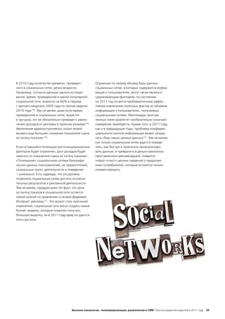 В 2010 году количество времени, проведен-           Огромные по своему объему базы данных
ного в социальных сетях, резко возросло.            социальных сетей, в которых содержится инфор-
Например, согласно данным одного исследо-           мация о пользователях, могут также являться
вания, время, проведенное в одной популярной        сдерживающим фактором; по состоянию
социальной сети, выросло на 66% в период            на 2011 год остается проблематичным эффек-
с третьего квартала 2009 года по третий квартал     тивное извлечение полезных фактов из объемов
2010 года148. Тем не менее, даже если время,        информации о пользователях, получаемых
проведенное в социальных сетях, вырастет            социальными сетями. Миллиарды простав-
в три раза, это не обязательно приведет к увели-    ленных «мне нравится» необязательно означают
чению доходов от рекламы в тройном размере149.      намерение приобрести. Кроме того, в 2011 году,
Увеличение административных затрат может            как и в предыдущие годы, проблема конфиден-
вызвать еще большее снижение показателя «цена       циальности личной информации может затруд-
за тысячу показов»150.                              нить сбор самых ценных данных152. Тем не менее,
                                                    как только социальным сетям удастся опреде-
Если оставшийся потенциал роста вышеуказанных       лить, как быстро и практично проанализиро-
факторов будет ограничен, рост доходов будет        вать данные, и превратить в деньги миллионы
зависеть от показателя «цена за тысячу показов».    проставленных рекомендаций, появится
«Понимание» социальными сетями биографи-            новый «пласт» ценных сведений о предложе-
ческих данных пользователей, их предпочтений,       ниях потребителей, который останется только
социальных групп, деятельности и поведения          комментировать.
– уникально. Есть надежда, что это должно
позволить социальным сетям достичь исключи-
тельных результатов в рекламной деятельности.
Тем не менее, парадоксален тот факт, что цена
за тысячу показов в социальной сети остается
самой низкой по сравнению со всеми формами
Интернет-рекламы151. Это может стать причиной
изменений, социальные сети могут создать новые
бизнес-модели, которые позволят получать
большую выручку, но в 2011 году вряд ли удастся
этого достичь.




                                    Высокие технологии, телекоммуникации, развлечения и СМИ Прогноз развития отраслей в 2011 году 39
 
