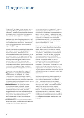 Предисловие



 Уже десятый год подряд международная группа       Основная цель наших исследований – служить
 «Делойт Туш Томацу» (ДТТ) по обслуживанию         катализатором дискуссий о важных темах,
 компаний в сфере высоких технологий, телеком-     которые могут потребовать от компаний и госу-
 муникаций, развлечений и СМИ исследование,        дарств ответной реакции в будущем. Мы пред-
 посвященное развитию данных отраслей.             лагаем наше видение того, что может произойти
                                                   в будущем и какие могут быть последствия
 Мы рады представить Вашему вниманию 10-ый         для различных компаний и секторов. Однако
 выпуск подготовленного «Делойтом» отчета под      мы никогда не претендовали на то, что наши
 названием «Высокие технологии, телекоммуни-       прогнозы достоверны на 100%.
 кации, развлечения и СМИ. Прогноз развития
 отраслей в 2011 году».                            На протяжении последних десяти лет ситуация
                                                   в отраслях высоких технологий, телекоммуни-
 В нашей ежегодной публикации мы представили       каций, развлечений и СМИ заметно измени-
 свое видение основных тенденций развития          лась. Так же изменилось и их влияние на нашу
 высоких технологий, телекоммуникаций,             личную жизнь, работу и досуг. На самом деле,
 развлечений и СМИ в течение следующих 12-18       за это время в отраслях высоких технологий,
 месяцев, которые, как мы предполагаем, будут      телекоммуникаций, развлечений и СМИ
 иметь значительные влияние на компании этих       произошло так много важных инновационных
 и других отраслей в среднесрочной и долго-        событий, что перечислить их все просто
 срочной перспективе. Так, например, две           невозможно. Однако необходимо отметить,
 из основных тенденций этого года, такие как       что в 2011 году всемирной сети Интернет
 развитие аккумуляторных технологий и растущая     исполняется всего лишь 21 год; что в 2001 году
 популярность телевидения, будут актуальны         многие страны еще не вывели на рынок услуги
 для компаний различных отраслей экономики.        широкополосной связи; а также что всего лишь
                                                   три года назад на некоторых крупнейших рынках
   Что отличает прогнозы «Делойта» от других?      мобильной связи еще использовали аналоговые
•	 Скрупулезная исследовательская работа:          сотовые сети.
   мы используем как основные, так и второ-
   степенные источники информации, изучаем         Еще одним ключевым направлением развития
   качественные и количественные данные, в том     за последние десять лет стала конвергенция:
   числе мы проводим сотни интервью с представи-   отрасли высоких технологий, развлечений.
   телями компаний отраслей и анализируем тысячи   СМИ и телекоммуникаций сейчас гораздо
   статей и десятки тысяч опросов.                 боле взаимосвязаны и зависимы друг от друга,
•	 Инновационность: мы публикуем только            чем когда-либо ранее. Учитывая это, впервые
   те прогнозы, которые, по нашему мнению,         за десять лет мы выпустили наш прогноз
   являются новыми или противоречат общему         в форме единого отчета, а не трех отдельных
   существующему мнению. Сюда относится            брошюр, как это делалось в предыдущие годы.
   выявление новых рыночных возможностей там,      По мнению «Делойта», изменения в каждой
   где большинство аналитиков их не ожидают,       из отраслей настолько взаимосвязаны, что руко-
   или указание на рынки, где чрезмерная           водству компаний будет полезно ознакомиться
   восторженность не соответствует реальному       с основными тенденциями развития всех трех
   положению вещей.                                отраслей.
•	 Ответственность: мы стараемся предоставить
   четкие показатели, чтобы можно было ежегодно
   проверять точность наших прогнозов.




 4
 