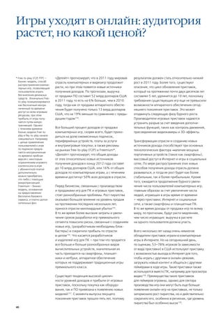 Игры уходят в онлайн: аудитория
растет, но какой ценой?


* Free-to-play (F2P FTP) —
                   ,           «Делойт» прогнозирует, что в 2011 году мировая   результатом должен стать относительно низкий
  бизнес-модель, способ        отрасль компьютерных и видеоигр продолжит        рост в 2011 году. Более того, существуют
  распространения компью-
  терных игр, позволяющий      расти, но при этом появятся новые источники      опасения, что цикл обновления приставок,
  пользователю играть          получения доходов. По прогнозам, выручка         который на протяжении почти двух десятков лет
  без внесения денежных        от продажи ПО составит 52 млрд долларов США      составлял 5 лет, удлинится до 10 лет, поскольку
  средств . Изначально free-
  to-play позиционировался     в 2011 году, то есть на 6% больше, чем в 2010    требования существующих игр еще не превысили
  как бесплатный неогра-       году, тогда как от продажи аппаратного обеспе-   возможности аппаратного обеспечения сегод-
  ниченный по времени          чения будет получено только 13 млрд долларов     няшнего поколения приставок. Это может
  доступ ко всем игровым
  ресурсам, при этом           США, что на 19% меньше по сравнению с преды-     отодвинуть следующую фазу бурного роста.
  прибыль от игры полу-        дущим годом154.                                  Производители игровых приставок надеются
  чается путем микро-                                                           устранить разрыв за счет введения дополни-
  транзакций. Однако
  с течением времени           Все больший процент доходов от продажи           тельных функций, таких как контроль движения,
  бизнес модели Free-to-       компьютерных игр, скорее всего, будет прихо-     присоединение видеокамеры и 3D-эффекты.
  play и Pay-to-play начали    диться на долю ежемесячных подписок,
  смешиваться. Например
  с целью привлечения          периферийных устройств, платы за услуги          Трансформации отрасли и созданию новых
  пользователей к игре         и внутриигровые покупки, а также рекламы         источников дохода способствуют три основных
  по подписке предла-          на рынках free-to-play (F2P) и Freemium*.        технологических фактора ― наличие мощных
  гается неограниченная
  по времени пробная           «Делойт» прогнозирует, что общие доходы          портативных устройств (таких как смартфоны),
  версия с некоторым           от этих относительно новых источников            массовый доступ в Интернет и игры в социальных
  ограничением игрового        получения доходов к концу 2012 года составят     сетях. По мере распространения этих новых
  контента или в игре
  с абонентской платой         до 10 млрд долларов США, или 16% от общих        способов получения дохода отрасль должна
  дополнительно                доходов по компьютерным играм, а с течением      развиваться, и тогда ее рост будет как более
  можно приобретать            времени достигнут 50% всех доходов в отрасли.    стабильным, так и более прибыльным. Кроме
  что-либо с помощью
  микротранзакций.                                                              того, ожидается продолжение бурного увели-
  Freemium – бизнес-           Перед бизнесом, связанным с производством        чения числа пользователей компьютерных игр,
  модель, основанная           и продажами игр для ПК и игровых приставок,      главным образом за счет увеличения числа
  на предоставлении
  бесплатно базового           стоят разнообразные проблемы. Рост пиратства     людей, играющих в игры время от времени
  сервиса, и платно допол-     оказывал большое влияние на уровень продаж       – через приставки, Интернет и социальные
  нительных фич.               на протяжении последних нескольких лет,          сети, а также смартфоны и планшетные ПК.
                               принося отрасли миллиардные убытки155.           В то же время доходы от продажи игр по всему
                               В то же время более высокие затраты и увели-     миру, по прогнозам, будут расти медленнее,
                               чение сроков разработки игр премиального         чем число играющих: выручка в расчете
                               сегмента повысили риски, связанные с созданием   на одного пользователя должна упасть.
                               новых игр, (разработчикам необходимы блок-
                               бастеры) и сократили прибыль по отрасли          Всего несколько лет назад очень немногие
                               в целом156. Что касается разработчиков           обладатели приставок играли в компьютерные
                               и издателей игр для ПК – при том что продается   игры в Интернете. Но на сегодняшний день,
                               все больше и больше разнообразных видов          по оценкам, 53–78% игроков (в зависимости
                               вычислительных устройств, значительная их        от вида приставки) в США используют приставку
                               часть приходится на смартфоны, планшет-          с возможностью выхода в Интернет для того,
                               ники и нетбуки, аппаратное обеспечение           чтобы играть с другими в онлайн-режиме,
                               которых не поддерживает традиционные игры        загружать новый контент и общаться с другими
                               премиального класса.                             геймерами в ходе игры. Такие приставки также
                                                                                используются вместо ПК, например для просмотра
                               Существует тенденция высокой циклич-             видео158. Преимущества таких приставкок
                               ности уровней доходов и прибыли от игровых       для геймеров огромны, однако для сектора
                               приставок, поскольку покупка как оборудо-        производства игр они могут быть еще больше:
                               вания, так и ПО привязана к появлению новых      появление онлайн-игр на приставках, не только
                               моделей157. С момента выпуска текущего           затормозило рост пиратства, но и действительно
                               поколения приставок прошло пять лет, поэтому     сократило его, особенно в регионах, где уровень
                                                                                пиратства был особенно высок159.
40
 