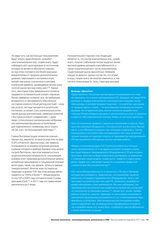 По мере того, как все больше пользователей           Положительной стороной этих тенденций
будут играть через Интернет, разработ-               является то, что сектор компьютерных игр, скорее
чики компьютерных игр, скорее всего, будут           всего, получит стабильные потоки выручки, более
наблюдать рост доли доходов от источников,           высокий уровень доходов и рентабельности, а
которые не являются абсолютно новыми,                также значительный рост числа пользователей.
но при этом становятся все более важными:            Существующий рынок фанатичных геймеров
микроплатежи от продажи дополнительных               никуда не денется, однако состав тех, кто играет
уровней, персонажей и костюмов в игре,               в игры, скорее всего, во многом изменится, в том
онлайн-магазины, а возможно и реклама                числе в плане возраста, пола, структуры доходов.
в реальном времени, размещаемая внутри игры
(хотя ее рынок все еще очень мал)160. Кроме
того, некоторые игры премиального сегмента              Выводы «Делойта»
продаются по ежемесячной онлайн-подписке.               Представляется, что сектор компьютерных игр развивается по тому
Рынок серверных интернет-игр, не требующих              же принципу, что и рынок корпоративного ПО. Двадцать лет назад 90%
аппаратного и программного обеспечения                  доходов от продаж компьютерных программ организациям состав-
на стороне клиента (cloud gaming или GaaS – игра        ляли доходы от разовой продажи лицензий – по аналогии с доходами
как услуга), все еще находится в зачаточном             от продажи диска с игрой, – что впоследствии не приносило никаких
состоянии, но может стать значительным источ-           доходов. На сегодняшний день многие компании-разработчики
ником дохода для компаний, имеющих клиентов             получают более половины доходов от дополнительных услуг и подписки,
с быстрым интернет-соединением ,– даже                  а сами по себе лицензионные платежи теперь не настолько критичны.
люди с относительно маломощными нетбуками
или маленькими дешевыми устройствами                    Хотя это изменение привело к серьезным изменениям в отрасли, боль-
для подключения к телевизору, могут играть              шинство компаний обнаружили, что в результате они все могут быстро
так же, как с использованием приставки161.              расти, а нестабильность выручки при этом даже сократилась. Сектор
                                                        компьютерных игр может взять на вооружение этот опыт, используя
Самым быстрорастущим сегментом компью-                  лучшие примеры из практики отрасли по производству корпоративного
терных игр, вероятно, останутся игры free-to-play       ПО при разработке собственных лучших методов работы.
(F2P) и Freemium. Данные игры, как правило,
основываются на модели получения доходов,               Модель получения доходов F2P/Freemium интересна и потенци-
в рамках которой в пробную базовую игру можно           ально привлекательна. В то же время она может создавать угрозу
сыграть бесплатно, при этом взимается плата             для существующих производителей оборудования и ПО для игровых
за дополнительные возможности, улучшающие               приставок, если они не будут оперативно реагировать на изменения.
игровой опыт, например дополнительные уровни,           С появлением новой модели, скорее всего, появятся и новые конку-
ускоренное прохождение и специальные игровые            ренты. Кроме того, она может привести к снижению привычной
аксессуары, такие, как оружие, запасы и одежда          стоимости всех без исключения игр164.
(микроплатежи). Многие игры по подписке
переходят в формат F2P при этом доходы увели-
                        ,                               Рост числа бесприставочных и не связанных с ПК игр и геймеров,
чиваются на 100% и более162. Общая выручка              которые ими увлекаются, предполагает, что компаниям, ориенти-
от игр F2P в 2009 году составила около 2 млрд           рованным на продажу традиционного оборудования, такого, как
долларов США163; в 2011 году эта сумма может            приставки и устройства для них и для ПК, возможно, потребуется
увеличиться до 5 млрд.                                  диверсифицировать свою деятельность. Мы уже наблюдаем, как
                                                        производители высококлассных графических микросхем используют
                                                        эту технологию на неигровых рынках165. Кроме того, рынок перифе-
                                                        рийных устройств, кажется, переходит от аксессуаров узкоцелевого
                                                        назначения (музыкальные инструменты и т. д.) к многоцелевым пери-
                                                        ферийным устройствам, обеспечивающим распознавание изобра-
                                                        жения и движения. Как производителям периферийных устройств,
                                                        так и разработчикам игр, может быть, потребуется приспосабливаться
                                                        к этому изменению на рынке.



                                     Высокие технологии, телекоммуникации, развлечения и СМИ Прогноз развития отраслей в 2011 году 41
 