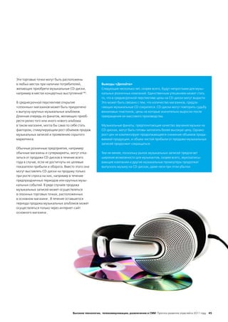 Эти торговые точки могут быть расположены
в любых местах при наличии потребителей,              Выводы «Делойта»
желающих приобрети музыкальные CD-диски,              Следующие несколько лет, скорее всего, будут непростыми для музы-
например в местах концертных выступлений184.          кальных розничных компаний. Единственным утешением может стать
                                                      то, что в среднесрочной перспективе цены на CD-диски могут вырасти.
В среднесрочной перспективе открытие                  Это может быть связано с тем, что количество магазинов, предла-
«сезонных» магазинов может быть приурочено            гающих музыкальные CD сократится. CD-диски могут повторить судьбу
к выпуску крупных музыкальных альбомов.               виниловых пластинок, цены на которые значительно выросли после
Длинная очередь из фанатов, желающих приоб-           прекращения их массового производства.
рести релиз того или иного нового альбома
в таком магазине, могла бы сама по себе стать         Музыкальные фанаты, предпочитающие качество звучания музыки на
фактором, стимулирующим рост объемов продаж           CD-дисках, могут быть готовы заплатить более высокую цену. Однако
музыкальных записей и проявлению скрытого             рост цен не компенсирует продолжающееся снижение объемов прода-
маркетинга.                                           ваемой продукции, и объем чистой прибыли от продажи музыкальных
                                                      записей продолжит сокращаться.
Обычные розничные предприятия, например
обычные магазины и супермаркеты, могут отка-          Тем не менее, поскольку рынок музыкальных записей предлагает
заться от продажи CD-дисков в течение всего           широкие возможности для музыкантов, скорее всего, звукозаписы-
года в случае, если не достигнуты их целевые          вающие компании и другие музыкальные промоутеры продолжат
показатели прибыли и оборота. Вместо этого они        выпускать музыку на CD-дисках, даже неся при этом убытки.
могут выставлять CD-диски на продажу только
при росте спроса на них, например в течение
предпраздничных периодов или крупных музы-
кальных событий. В ряде случаев продажа
музыкальных записей может осуществляться
в сезонных торговых точках, расположенных
в основном магазине . В течение оставшегося
периода продажа музыкальных альбомов может
осуществляться только через интернет-сайт
основного магазина .




                                   Высокие технологии, телекоммуникации, развлечения и СМИ Прогноз развития отраслей в 2011 году 45
 