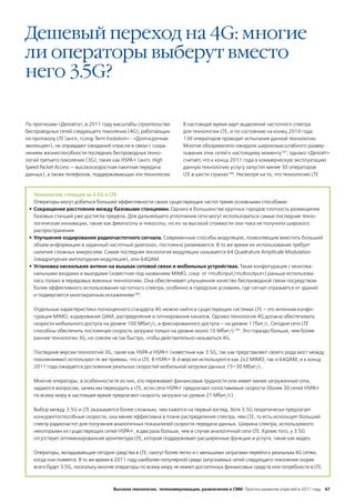 Дешевый переход на 4G: многие
ли операторы выберут вместо
него 3.5G?

По прогнозам «Делойта», в 2011 году масштабы строительства        В настоящее время идет выделение частотного спектра
беспроводных сетей следующего поколения (4G), работающих          для технологии LTE, и по состоянию на конец 2010 года
по протоколу LTE (англ, «Long-Term Evolution» - «Долгосрочная     130 операторов проводят испытания данной технологии.
эволюция»), не оправдают ожиданий отрасли в связи с сохра-        Многие обозреватели ожидали широкомасштабного развер-
нением жизнеспособности последних беспроводных техно-             тывания этих сетей к настоящему моменту187; однако «Делойт»
логий третьего поколения (3G), таких как HSPA+ (англ. High        считает, что к концу 2011 года в коммерческую эксплуатацию
Speed Packet Access — высокоскоростная пакетная передача          данную технологию услугу запустят менее 30 операторов
данных), а также телефонов, поддерживающих эти технологии.        LTE в шести странах188. Несмотря на то, что технологию LTE



    Технология, стоящая за 3.5G и LTE
    Операторы могут добиться большей эффективности своих существующих частот тремя основными способами:
 •	 Сокращение расстояния между базовыми станциями. Однако в большинстве крупных городов плотность размещения
    базовых станций уже достигла предела. Для дальнейшего уплотнения сети могут использоваться самые последние техно-
    логические инновации, такие как фемтосоты и пикосоты, но из-за высокой стоимости они пока не получили широкого
    распространения.
 •	 Улучшение кодирования радиочастотного сигнала. Современные способы модуляции, позволяющие вместить больший
    объем информации в заданный частотный диапазон, постоянно развиваются. В то же время их использование требует
    наличия сложных микросхем. Самая последняя технология модуляции называется 64 Quadrature Amplitude Modulation
    (квадратурная амплитудная модуляция), или 64QAM.
 •	 Установка нескольких антенн на вышках сотовой связи и мобильных устройствах. Такая конфигурация с многока-
    нальными входами и выходами (известная под названием MIMO, сокр. от «multiinput/multioutput») раньше использова-
    лась только в передовых военных технологиях. Она обеспечивает улучшенное качество беспроводной связи посредством
    более эффективного использования частотного спектра, особенно в городских условиях, где сигнал отражается от зданий
    и подвергается многократным искажениям189.

   Отдельные характеристики полноценного стандарта 4G можно найти в существующих системах LTE – это антенная конфи-
   гурация MIMO, кодирование QAM, распределение и плпнирования каналов. Однако технология 4G должна обеспечивать
   скорости мобильного доступа на уровне 100 Мбит/с, а фиксированного доступа – на уровне 1 Гбит/с. Сегодня сети LTE
   способны обеспечить постоянную скорость загрузки только на уровне около 10 Мбит/с190. Это гораздо больше, чем более
   ранние технологии 3G, но совсем не так быстро, чтобы действительно называться 4G.

   Последние версии технологий 3G, такие как HSPA и HSPA+ (известные как 3.5G, так как представляют своего рода мост между
   поколениями) используют те же приемы, что и LTE. В HSPA+ 8-й версии используются как 2х2 MIMO, так и 64QAM, и к концу
   2011 года ожидается достижение реальных скоростей мобильной загрузки данных 15–30 Мбит/с.

   Многие операторы, в особенности те из них, кто переживает финансовые трудности или имеет менее загруженные сети,
   задаются вопросом, зачем им переходить к LTE, если сети HSPA+ предлагают сопоставимые скорости (более 30 сетей HSPA+
   по всему миру в настоящее время предлагают скорость загрузки на уровне 21 Мбит/с).

   Выбор между 3.5G и LTE оказывается более сложным, чем кажется на первый взгляд. Хотя 3.5G теоретически предлагает
   конкурентоспособные скорости, она менее эффективна в плане распределения спектра, чем LTE, то есть использует больший
   спектр радиочастот для получения аналогичных показателей скорости передачи данных. Ширина спектра, используемого
   некоторыми из существующих сетей HSPA+, в два раза больше, чем в случае аналогичной сети LTE. Кроме того, у 3.5G
   отсутствует оптимизированная архитектура LTE, которая поддерживает расширенные функции и услуги, такие как видео.

   Операторы, вкладывающие сегодня средства в LTE, смогут более легко и с меньшими затратами перейти к реальным 4G сетям,
   когда они появятся. В то же время в 2011 году наиболее популярной среди запускаемых сетей следующего поколения скорее
   всего будет 3.5G, поскольку многие операторы по всему миру не имеют достаточных финансовых средств или потребности в LTE.



                                    Высокие технологии, телекоммуникации, развлечения и СМИ Прогноз развития отраслей в 2011 году 47
 