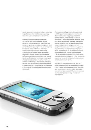 начнут применять многие крупнейшие операторы     LTE, скорее всего, будет иметь большой успех
     мира, большинство сетей в следующем году         в 2011 году и позже, когда сотни миллионов
     останется в рамках переходных технологий.        абонентов по всему миру получат доступ к
                                                      преимуществам, которые несет с собой эта
     Помимо банального утверждения о том,             технология191. Ее развертывание, вероятно, будет
     что «любое дело всегда занимает больше           идти более медленными темпами, чем ожидают
     времени, чем планировалось, существуют две       многие, особенно если часть мобильных опера-
     основные причины, по которым внедрение техно-    торов, имеющих менее загруженные сети –
     логий 4G может идти медленнее, чем ожидалось.    или работающих на рынках с меньшим уровнем
     Во-первых, не все мобильные операторы            текущего спроса на широкополосные услуги –
     полностью используют даже имеющиеся              решат, что внедрение LTE не является настолько
     у них частоты 3G: низкие темпы экономиче-        срочным вопросом, как они полагали ранее.
     ского роста, низкий уровень использования        У тех же, кто имеет потребность в LTE, она доста-
     мобильного широкополосного доступа, недоза-      точно высока, и они нуждаются в этой технологии
     грузка сетей позволяют некоторым операторам      уже сейчас: основной вопрос заключается в том,
     откладывать осуществление дополнительных         насколько велика эта группа.
     инвестиций. Во-вторых, технология LTE в сегод-
     няшнем виде не предлагает резкого увеличения     Хотя сети LTE позиционируются как сети 4G,
     в плане скоростей и характеристик по сравнению   более правильно было бы называть их «готовые
     с 3G в отличие от предыдущих технологических     к 4G». В своем нынешнем виде они не обеспечи-
     поколений.                                       вают качественного скачка в плане производи-
                                                      тельности по сравнению с 3.5G, именно поэтому
                                                      некоторые операторы и могут откладывать
                                                      их внедрение.




48
 