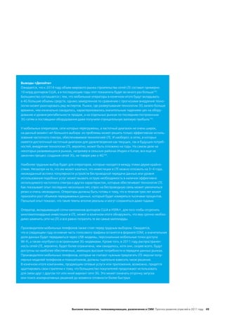 Выводы «Делойта»
Ожидается, что к 2014 году объем мирового рынка строительства сетей LTE составит примерно
10 млрд долларов США, а в последующие годы этот показатель будет во много раз больше192.
Большинство соглашается с тем, что мобильные операторы в конечном итоге будут вкладывать
в 4G большие объемы средств, однако замедленное по сравнению с прогнозами внедрение техно-
логии может разочаровать ряд экспертов. Рынки, где развертывание технологии 3G заняло больше
времени, чем изначально ожидалось, характеризовались значительным падением цен на обору-
дование и уровня рентабельности продаж; а на отдельных рынках по последним построенным
3G-сетям и поставщики оборудования даже получили отрицательную валовую прибыль193.

У мобильных операторов, сети которых перегружены, а частотный диапазон не очень широк,
на данный момент нет большого выбора: их проблемы может решить только эффективное исполь-
зование частотного спектра, обеспечиваемое технологией LTE. И наоборот, в сетях, в которых
имеется достаточный частотный диапазон для удовлетворения как текущих, так и будущих потреб-
ностей, внедрение технологии LTE, вероятно, может быть отложено на годы. На самом деле на
некоторых развивающихся рынках, например в сельских районах Индии и Китая, все еще не
закончен процесс создания сетей 3G, не говоря уже о 4G194.

Наиболее трудным выбор будет для операторов, которые находятся между этими двумя крайно-
стями. Несмотря на то, что им может казаться, что инвестиции в LTE можно отложить на 3–4 года,
неожиданный всплеск популярности устройств беспроводной передачи данных или уровня
использования подобных услуг может вызвать острую необходимость в наличии эффективно
используемого частотного спектра и других характеристик, которые обеспечивает технология LTE.
Как показывает опыт последних нескольких лет, спрос на беспроводную связь может увеличиться
резко и очень неожиданно. Операторы должны быть готовы к тому, что в течение трех лет может
произойти рост объемов передаваемых данных, который будет измеряться тысячами процентов.
Прошлый опыт показал, что такие темпы вполне реальны и могут сохраняться даже годами.

Оператор, вкладывающий сотни миллионов долларов США в HSPA+, для того чтобы отсрочить
многомиллиардные инвестиции в LTE, может в конечном итоге обнаружить, что ему срочно необхо-
димо заменить сети на LTE и все равно потратить те же самые миллиарды.

Производители мобильных телефонов также стоят перед трудным выбором. Ожидается,
что в следующем году основная часть голосового трафика останется в формате GSM, а значительная
доля данных будет передаваться через USB-модемы, персональные мобильные точки доступа
Wi-Fi, а также ноутбуки со встроенными 3G-модемами. Кроме того, в 2011 году распространен-
ность сетей LTE, вероятно, будет более ограничена, чем ожидалось, хотя они, скорее всего, будут
доступны на наиболее обеспеченных, имеющих высокие потребности в передаче данных рынках.
Производители мобильных телефонов, которые не считают нужным предлагать LTE-версии попу-
лярных моделей телефонов и планшетников, должны тщательно взвесить такое решение.
В конечном итоге компаниям, продающим сетевые услуги или приложения, возможно, придется
адаптировать свои стратегии к тому, что большинство покупателей продолжают использовать
для связи друг с другом тот или иной вариант сети 3G. Это может означать отсрочку запуска
или поиск альтернативных решений до момента готовности более быстрых




                                 Высокие технологии, телекоммуникации, развлечения и СМИ Прогноз развития отраслей в 2011 году 49
 