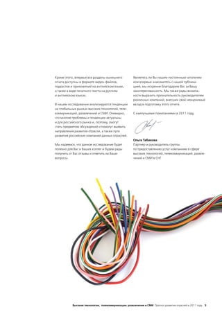 Кроме этого, впервые все разделы нынешнего            Являетесь ли Вы нашим постоянным читателем
отчета доступны в формате видео-файлов,               или впервые знакомитесь с нашей публика-
подкастов и приложений на английском языке,           цией, мы искренне благодарим Вас за Вашу
а также в виде печатного текста на русском            заинтересованность. Мы также рады возмож-
и английском языках.                                  ности выразить признательность руководителям
                                                      различных компаний, внесших свой неоценимый
В нашем исследовании анализируются тенденции          вклад в подготовку этого отчета.
на глобальных рынках высоких технологий, теле-
коммуникаций, развлечений и СМИ. Очевидно,            С наилучшими пожеланиями в 2011 году,
что многие проблемы и тенденции актуальны
и для российского рынка и, поэтому, смогут
стать предметом обсуждений и помогут выявить
направления развития отрасли, а также пути
развития российских компаний данных отраслей.
                                                      Ольга Табакова
Мы надеемся, что данное исследование будет            Партнер и руководитель группы
полезно для Вас и Ваших коллег и будем рады           по предоставлению услуг компаниям в сфере
получить от Вас отзывы и ответить на Ваши             высоких технологий, телекоммуникаций, развле-
вопросы.                                              чений и СМИ в СНГ




           Высокие технологии, телекоммуникации, развлечения и СМИ Прогноз развития отраслей в 2011 году 5
 