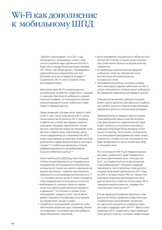 Wi-Fi как дополнение
к мобильному ШПД


        «Делойт» прогнозирует, что в 2011 году            •	 места чрезмерной загруженности публичных или
       объем данных, загружаемых на или с пере-              частных Wi-Fi-сетей, в случаях когда пользова-
       носных устройств через публичные сети Wi-Fi,          тель готов платить больше за лучшее качество
       будет расти гораздо более высокими темпами            соединения;
       (25–50%), чем объем данных, передаваемых           •	 не требующие широкополосной передачи
       через мобильные широкополосные сети.                  сообщения, такие как электронная почта
       Основная часть роста придется на видео195.            или текстовые обновления данных
       Скорее всего, Wi-Fi станет основной сетью             в социальных сетях;
       для передачи видео.                                •	 географические регионы, в которых коммер-
                                                             чески невыгодно создание публичной сети Wi-Fi,
         Увеличение доли Wi-Fi в загрузке данных             но есть пользователи, которым может требоваться
         на мобильные устройства, скорее всего, приведет     беспроводное соединение для передачи данных.
         к снижению темпов роста мобильного широко-
         полосного трафика, но потенциально поможет          Повышенное внимание к данным ситуациям
         улучшить доходность услуг мобильных опера-          может помочь увеличить рентабельность мобиль-
         торов по передаче данных.                           ного ШПД и сократить разрыв между объемами
                                                             переданных данных и полученными доходами.
         Среди тенденций, которые могут повысит спрос
         на Wi-Fi: рост числа точек доступа Wi-Fi, увели-    Привлекательность передачи данных посред-
         чение количества встроенных Wi-Fi-модемов           ством мобильной связи в качестве альтерна-
         в переносных устройствах передачи данных,           тивы фиксированной широкополосной связи
         упрощение процедур подключения к точкам             может снизиться, если аналогичный фикси-
         доступа, партнерства между поставщиками точек       рованный ШПД будет более дешевым и/или
         доступа и мобильными операторами, увели-            лучше по качеству. Число семей, отказавшихся
         чение осведомленности о возможностях Wi-Fi          от использования фиксированной связи, может
         в уже существующих устройствах, более высокая       сократиться, по мере того как некоторые из них
         длительность заряда аккумуляторов в некоторых       будут возвращаться к таким линиям для ШПД
         случаях196 и стабильное движение в сторону          и голосовой связи.
         дифференцированного ценообразования
         на рынке мобильных данных197.                       Рост популярности Wi-Fi для передачи данных
                                                             вне дома, скорее всего, будет определяться
         Услуги мобильного ШПД будут все в большей           не только увеличением числа точек доступа
         степени концентрироваться на специфических          Wi-Fi, но и правильностью их расположения
         направлениях использования и пользователях,         и ценообразования200. Исходя из недавних
         которые могут полностью оценить преимущества        темпов роста, число публичных точек доступа
         данной технологии – широкая зона покрытия,          по всему миру может увеличиться в 2011 году
         мобильность и интегрированная безопасность198       на 20% и составить более 400 тыс. Кроме того,
         – и способны платить за нее. К таким специфиче-     некоторые операторы фиксированной связи
         ским направлениям использования относятся:          дают возможность клиентам использовать Wi-Fi-
      •	 необходимость отправить файл в то время,            соединения других клиентов, создавая сети
         когда пользователь действительно находится          с миллионами точек доступа201.
         в движении (в отличие от случаев, когда
                     199

         пользователь, находясь в пути, тем не менее         В то же время расположение публичных точек
         время от времени останавливается на вокзале,        доступа все более определяется фактическими
         на заправочной станции, в кафе);                    потребностями пользователей: им больше
      •	 потребности пользователей, которые не особо         не надо искать конкретный сетевой ресторан
         обеспокоены вопросом цены (например, бизнес-        или кафе в надеждах найти Wi-Fi202. Вместо этого
         пользователи), но которым при этом требуется        операторы Wi-Fi, скорее всего, будут размещать
         более безопасное соединение;                        точки доступа в местах, в которых людям опреде-



50
 