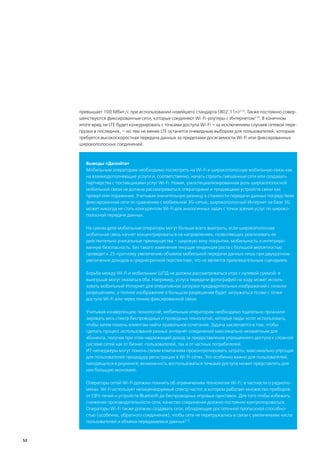 превышает 100 Мбит/с при использовании новейшего стандарта (802.11n)213. Также постоянно совер-
     шенствуются фиксированные сети, которые соединяют Wi-Fi-роутеры с Интернетом214. В конечном
     итоге вряд ли LTE будет конкурировать с точками доступа Wi-Fi – за исключением случаев сетевой пере-
     грузки в последних, – но тем не менее LTE останется очевидным выбором для пользователей, которым
     требуется высокоскоростная передача данных за пределами досягаемости Wi-Fi или фиксированных
     широкополосных соединений.



        Выводы «Делойта»
        Мобильным операторам необходимо посмотреть на Wi-Fi и широкополосную мобильную связь как
        на взаимодополняющие услуги и, соответственно, начать строить смешанные сети или создавать
        партнерства с поставщиками услуг Wi-Fi. Новая, узкоспециализированная роль широкополосной
        мобильной связи не должна рассматриваться операторами и продавцами устройств связи как
        провал или поражение. Учитывая значительную разницу в стоимости передачи данных посредством
        фиксированной сети по сравнению с мобильной 3G-сетью, широкополосный Интернет на базе 3G
        может никогда не стать конкурентом Wi-Fi для аналогичных задач с точки зрения услуг по широко-
        полосной передаче данных.

        На самом деле мобильные операторы могут больше всего выиграть, если широкополосная
        мобильная связь начнет концентрироваться на направлениях, позволяющих реализовать ее
        действительно уникальные преимущества – широкую зону покрытия, мобильность и интегриро-
        ванную безопасность. Без такого изменения текущая тенденция роста с большой вероятностью
        приведет к 25-кратному увеличению объемов мобильной передачи данных лишь при двукратном
        увеличении доходов в среднесрочной перспективе, что не является привлекательным сценарием.

        Борьба между Wi-Fi и мобильным ШПД не должна рассматриваться игра с нулевой суммой: в
        выигрыше могут оказаться оба. Например, услуга передачи фотографий на ходу может исполь-
        зовать мобильный Интернет для оперативной загрузки предварительных изображений с низким
        разрешением, а полное изображение в большом разрешении будет загружаться позже с точки
        доступа Wi-Fi или через линию фиксированной связи.

        Учитывая конвергенцию технологий, мобильным операторам необходимо тщательно проанали-
        зировать весь спектр беспроводных и проводных технологий, которые люди хотят использовать,
        чтобы затем помочь клиентам найти правильное сочетание. Задача заключается в том, чтобы
        сделать процесс использования разных интернет-соединений максимально незаметным для
        абонента, получая при этом надлежащий доход за предоставление упрощенного доступа к сложной
        системе сетей как от бизнес-пользователей, так и от частных потребителей.
        ИТ-менеджеры могут помочь своим компаниям проконтролировать затраты, максимально упрощая
        для пользователей процедуру регистрации в Wi-Fi-сетях. Это особенно важно для пользователей,
        находящихся в роуминге; возможность воспользоваться точками доступа может представлять для
        них большую экономию.

        Операторы сетей Wi-Fi должны помнить об ограничениях технологии Wi-Fi, в частности о радиопо-
        мехах. Wi-Fi использует нелицензируемый спектр частот, в котором работает множество приборов:
        от СВЧ-печей и устройств Bluetooth до беспроводных игровых приставок. Для того чтобы избежать
        снижения производительности сети, качество соединения должно постоянно контролироваться.
        Операторы Wi-Fi также должны создавать сети, обладающие достаточной пропускной способно-
        стью (особенно, обратного соединения), чтобы сети не перегружались в связи с увеличением числа
        пользователей и объема передаваемых данных215.



52
 