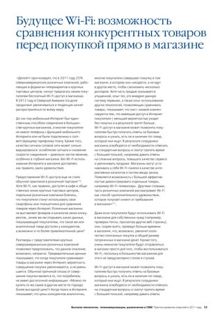 Будущее Wi-Fi: возможность
сравнения конкурентных товаров
перед покупкой прямо в магазине

 «Делойт» прогнозирует, что в 2011 году 25%         многие покупатели совершают покупку в том
североамериканских розничных компаний, рабо-        магазине, в котором они находятся, а не едут
тающих в форматах гипермаркетов и крупных           в другое место, чтобы сэкономить несколько
торговых центров, начнут предлагать своим поку-     долларов. Хотя часть продаж оказывается
пателям бесплатный Wi-Fi-доступ в магазинах.        упущенной, опыт тех, кто внедрил данную
В 2012 году в Северной Америке эта доля             систему первыми, а также опыт использования
продолжит увеличиваться и тенденция начнет          других технологий, позволяющих сравнивать
распространяться по всему миру.                     товары, показывает, что они с лихвой компен-
                                                    сируются тем, что имеющие доступ в Интернет
До сих пор мобильный Интернет был един-             покупатели с меньшей вероятностью уходят
ственным способом соединения в большин-             без покупки и в результате тратят больше .
стве крупных магазинов, а многие покупатели         Wi-Fi-доступ в магазине может позволить поку-
не имели телефона с функцией мобильного             пателям быстро получить ответы на базовые
Интернета или не были подключены к соот-            вопросы и узнать, есть ли в наличии тот товар,
ветствующему тарифному плану. Кроме того,           который они ищут. В результате сотрудники
качество сигнала сотовой сети может сильно          магазина освободятся от необходимости отвечать
варьироваться: ослабление сигнала и снижение        на стандартные вопросы и смогут тратить время
скорости соединения – довольно частое явление,      с большей пользой, например давать ответы
особенно в глубине магазина. Без Wi-Fi исполь-      на сложные вопросы, повышать качество сервиса
зование Интернета в магазине доставляет,            и увеличивать продажи. Магазины могут уста-
как правило, мало удовольствия.                     навливать у себя Wi-Fi-панели в качестве инте-
                                                    рактивных каталогов и систем ввода заказа.
Предоставление Wi-Fi-доступа еще не стало           Появляется возможность с большей эффектив-
обычной практикой в розничной торговле216.          ностью демонстрировать отдельные товары,
Хотя Wi-Fi, как правило, доступен в кафе и обще-    например Wi-Fi-телевизоры . Другими словами,
ственных зонах крупных торговых центров,            часть розничных компаний рассматривает Wi-Fi
отдельные розничные компании боялись,               как способ «дополнительного удовольствия,
что покупатели станут использовать свои             которое получает клиент от пребывания
смартфоны или планшетники для сравнения             в магазине»217.
товаров через Интернет. Розничные магазины
не выставляют флаеров и каталогов своих конку-      Даже если покупатели будут использовать Wi-Fi
рентов… зачем же им открывать канал данных,         в магазине для собственных нужд (например,
показывающий покупателям, что такой же или          проверки почты, просмотра других веб-страниц),
аналогичный товар доступен у конкурентов,           они, скорее всего, проведут больше времени
а возможно и по более привлекательной цене?         в магазине, что, возможно, увеличит коли-
                                                    чество спонтанных покупок и общий размер
Разговоры с представителями крупных                 потраченных в магазине денег. Кроме того,
североамериканских розничных компаний               очень немногие покупатели будут отправляться
позволяют предположить, что данное опасение,        в магазин просто для того, чтобы воспользоваться
возможно, напрасно. Предварительные данные          Wi-Fi, поскольку в большинстве магазинов для
показывают, что когда покупатели сравнивают         этого не предусмотрено столов и стульев.
товары в магазине через Интернет, вероятность
совершения покупки увеличивается, а не умень-       Wi-Fi-доступ в магазине может позволить поку-
шается. Обычной причиной отказа от совер-           пателям быстро получить ответы на базовые
шения покупки является то, что потребитель          вопросы и узнать, есть ли в наличии тот товар,
не имеет достаточной информации: «Можно ли          который они ищут. В результате сотрудники
купить то же самое в другом месте по гораздо        магазина освободятся от необходимости отвечать
более выгодной цене?» Когда поиск в Интернете       на стандартные вопросы и смогут тратить время
показывает, что цены конкурентов аналогичны,        с большей пользой, например давать ответы



                                    Высокие технологии, телекоммуникации, развлечения и СМИ Прогноз развития отраслей в 2011 году 53
 