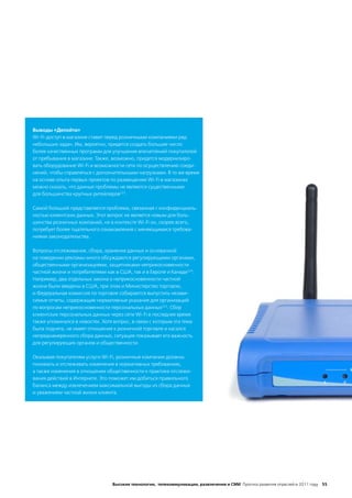 Выводы «Делойта»
Wi-Fi-доступ в магазине ставит перед розничными компаниями ряд
небольших задач. Им, вероятно, придется создать большее число
более качественных программ для улучшения впечатлений покупателей
от пребывания в магазине. Также, возможно, придется модернизиро-
вать оборудование Wi-Fi и возможности сети по осуществлению соеди-
нений, чтобы справляться с дополнительными нагрузками. В то же время
на основе опыта первых проектов по размещению Wi-Fi в магазинах
можно сказать, что данные проблемы не являются существенными
для большинства крупных ритейлеров223.

Самой большой представляется проблема, связанная с конфиденциаль-
ностью клиентских данных. Этот вопрос не является новым для боль-
шинства розничных компаний, но в контексте Wi-Fi он, скорее всего,
потребует более тщательного ознакомления с меняющимися требова-
ниями законодательства.

Вопросы отслеживания, сбора, хранения данных и основанной
на поведении рекламы много обсуждаются регулирующими органами,
общественными организациями, защитниками неприкосновенности
частной жизни и потребителями как в США, так и в Европе и Канаде224.
Например, два отдельных закона о неприкосновенности частной
жизни были введены в США, при этом и Министерство торговли,
и Федеральная комиссия по торговле собираются выпустить незави-
симые отчеты, содержащие нормативные указания для организаций
по вопросам неприкосновенности персональных данных225. Сбор
клиентских персональных данных через сети Wi-Fi в последнее время
также упоминался в новостях. Хотя вопрос, в связи с которым эта тема
была поднята, не имеет отношения к розничной торговле и касался
непреднамеренного сбора данных, ситуация показывает его важность
для регулирующих органов и общественности.

Оказывая покупателям услуги Wi-Fi, розничные компании должны
понимать и отслеживать изменения в нормативных требованиях,
а также изменения в отношении общественности к практике отслежи-
вания действий в Интернете. Это поможет им добиться правильного
баланса между извлечением максимальной выгоды из сбора данных
и уважением частной жизни клиента.




                                 Высокие технологии, телекоммуникации, развлечения и СМИ Прогноз развития отраслей в 2011 году 55
 