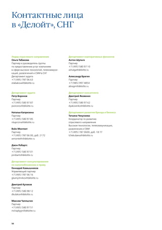 Контактные лица
в «Делойт», CНГ


Лидер отраслевого направления              Департамент корпоративных финансов
Ольга Табакова                             Антон Шульга
Партнер и руководитель группы              Партнер
по предоставлению услуг компаниям          +7 (495) 580 97 10
в сфере высоких технологий, телекоммуни-   ashulga@deloitte.ru
каций, развлечений и СМИ в СНГ
Департамент аудита                         Александр Брагин
+7 (495) 787 06 63                         Партнер
otabakova@deloitte.ru                      +7 (985) 997 4854
                                           abragin@deloitte.ru

Департамент аудита                         Департамент консалтинга
Петр Воронов                               Дмитрий Яковенко
Партнер                                    Партнер
+7 (495) 580 97 87                         +7 (495) 580 97 62
pvoronov@deloitte.ru                       dyakovenko@deloitte.ru

Наталья Капризина                          Департамент развития бренда и бизнеса
Партнер                                    Татьяна Чекулаева
+7 (495) 580 97 85                         Координатор по развитию
nkaprizina@deloitte.ru                     отраслевого направления
                                           Высокие технологии, телекоммуникации,
Вэйн Монтеит                               развлечения и СМИ
Партнер                                    +7 (495) 787 0600, доб. 18 77
+7 (495) 787 06 00, доб. 2172              tchekulaeva@deloitte.ru
wmonteith@deloitte.ru

Джон Робартс
Партнер
+7 (495) 580 97 01
jorobarts@deloitte.ru

Департамент консультирования
по налогообложению и праву
Геннадий Камышников
Управляющий партнер
+7 (495) 787 06 16
gkamyshnikov@deloitte.ru

Дмитрий Кулаков
Партнер
+7 (495) 580 98 12
dkulakov@deloitte.ru

Максим Чаплыгин
Партнер
+7 (495) 580 97 51
mchaplygin@deloitte.ru




58
 