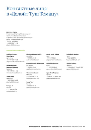 Контактные лица
в «Делойт Туш Томацу»


Джолион Баркер
Управляющий партнер Международной
группы по работе с компаниями
в сфере высоких технологий, телекоммуни-
каций, развлечений и СМИ
"Делойт Туш Томацу"
+44 20 7007 1818
jrbarker@deloitte.co.uk



Северная и Южная Америка

Альберто Лопес                  Нельсон Валеро Ортега             Густав Лопес Амери                Фернандо Гасиано
Карнабуччи                      Колумбия                          Перу                              Чили
Аргентина                       +571 546 1810                     +51 1 211 8533                    +56 2 729 8783
+54 11 4320 2735                nvalero@deloitte.com              glopezameri@deloitte.com          fpgaziano@deloitte.com
alopezcarnabucci@deloitte.com
                                Карлос Гальегос Эчеверрия         Филип Асмундсон                   Эрнесто Грабер
Марку Антониу                   Коста-Рика                        США                               Эквадор
Брандан Симурру                 +506 253 2466                     +1 203 708 4860                   +593 4 245 2770 доб. 163
Бразилия                        cagallegos@deloitte.com           pasmundson@deloitte.com           egraber@deloitte.com
+55 11 5186 1232
mbrandao@deloitte.com.br        Франсиско Сильва                  Хуан Хосе Кабрера
                                Мексика                           Уругвай
Хоан Олива                      +52 55 5080 6310                  +598 291 6756 ext 161
Венесуэла                       fsilva@deloittemx.com             jucabrera@deloitte.com
+58 212 206 8886
joholiva@deloitte.com           Сесар Чонг
                                Панама
Ричард Ли                       +507 303 4110
Канада                          cechong@deloitte.com
+1 416 8743248
richlee@deloitte.ca




                                    Высокие технологии, телекоммуникации, развлечения и СМИ Прогноз развития отраслей в 2011 году 59
 