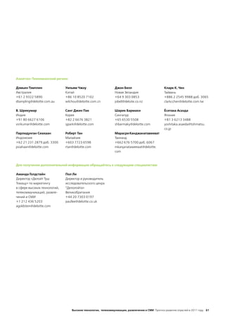 Азиатско-Тихоокеанский регион

Дэмьен Тэмплин                Уильям Чжоу                      Джон Белл                          Кларк К. Чен
Австралия                     Китай                            Новая Зеландия                     Тайвань
+61 2 9322 5890               +86 10 8520 7102                 +64 9 303 0853                     +886 2 2545 9988 доб. 3065
dtampling@deloitte.com.au     wilchou@deloitte.com.cn          jobell@deloite.co.nz               clarkcchen@deloitte.com.tw

В. Шрикумар                   Санг Джин Пак                    Шарик Бармаки                      Ёситака Асаэда
Индия                         Корея                            Сингапур                           Япония
+91 80 6627 6106              +82 2 6676 3821                  +65 6530 5508                      +81 3 6213 3488
vsrikumar@deloitte.com        sjpark@deloitte.com              shbarmaky@deloitte.com             yoshitaka.asaeda@tohmatsu.
                                                                                                  co.jp
Парлидунган Сиахаан           Роберт Тан                       Марасри Канджанатавееват
Индонезия                     Малайзия                         Таиланд
+62 21 231 2879 доб. 3300     +603 7723 6598                   +662 676 5700 доб. 6067
psiahaan@deloitte.com         rtan@deloitte.com                mkanjanataweewat@deloitte.
                                                               com



Для получения дополнительной информации обращайтесь к следующим специалистам:

Аманда Голдстайн              Пол Ли
Директор «Делойт Туш          Директор и руководитель
Томацу» по маркетингу         исследовательского ценра
в сфере высоких технологий,   “Делолойта»
телекоммуникаций, развле-     Великобритания
чений и СМИ                   +44 20 7303 0197
+1 212 436 5203               paullee@deloitte.co.uk
agoldstein@deloitte.com




                                  Высокие технологии, телекоммуникации, развлечения и СМИ Прогноз развития отраслей в 2011 году 61
 